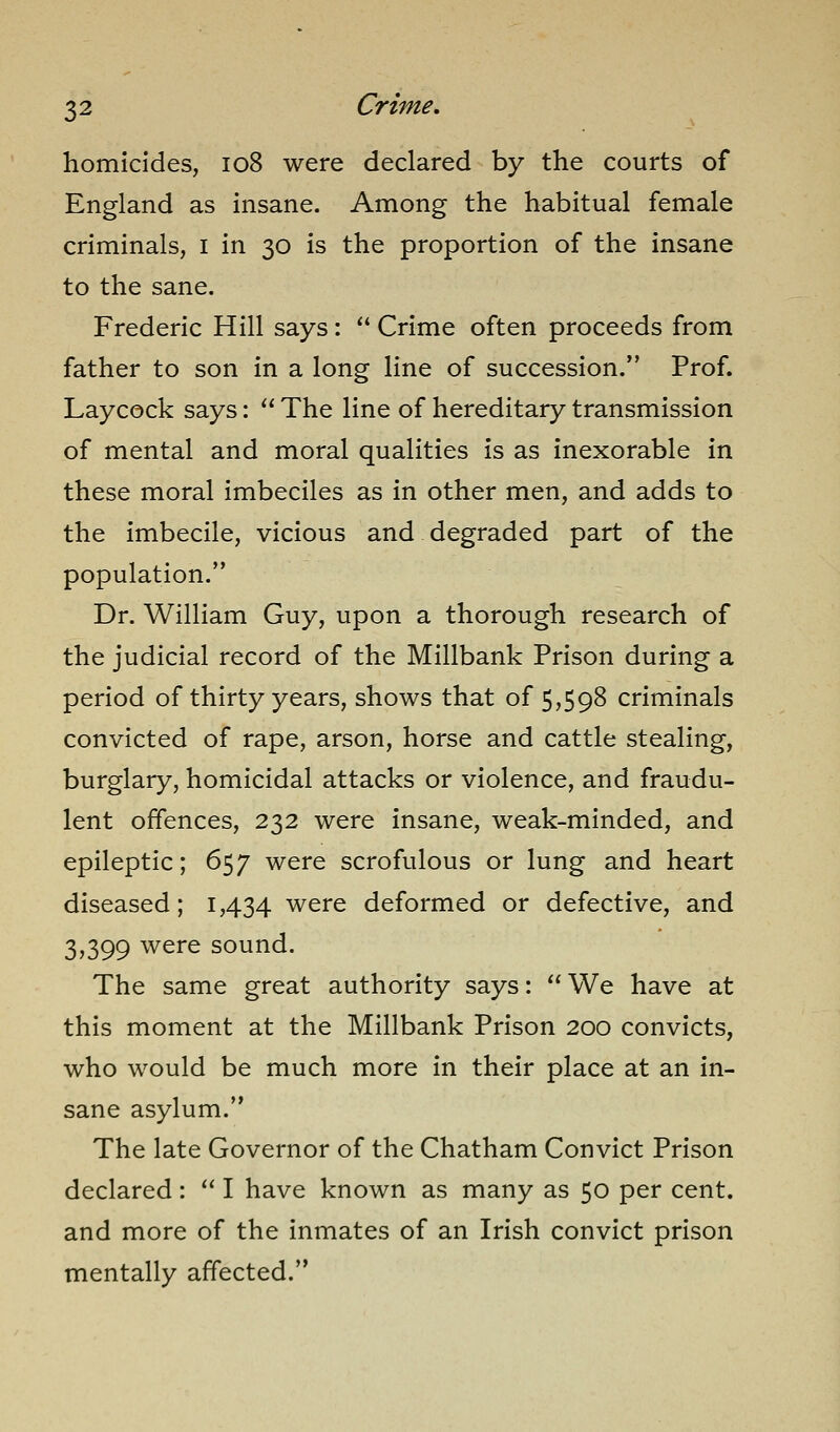 homicides, io8 were declared by the courts of England as insane. Among the habitual female criminals, i in 30 is the proportion of the insane to the sane. Frederic Hill says:  Crime often proceeds from father to son in a long line of succession. Prof. Laycock says:  The line of hereditary transmission of mental and moral qualities is as inexorable in these moral imbeciles as in other men, and adds to the imbecile, vicious and degraded part of the population. Dr. William Guy, upon a thorough research of the judicial record of the Millbank Prison during a period of thirty years, shows that of 5,598 criminals convicted of rape, arson, horse and cattle stealing, burglary, homicidal attacks or violence, and fraudu- lent offences, 232 were insane, weak-minded, and epileptic; 657 were scrofulous or lung and heart diseased; 1,434 were deformed or defective, and 3,399 were sound. The same great authority says:  We have at this moment at the Millbank Prison 200 convicts, who would be much more in their place at an in- sane asylum. The late Governor of the Chatham Convict Prison declared:  I have known as many as 50 per cent, and more of the inmates of an Irish convict prison mentally affected.