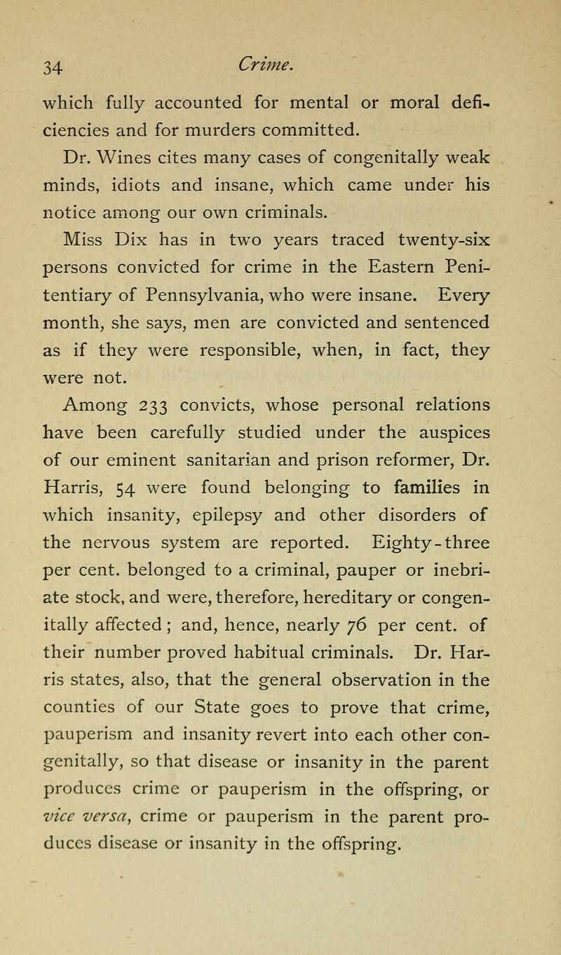 which fully accounted for mental or moral defi- ciencies and for murders committed. Dr. Wines cites many cases of congenitally weak minds, idiots and insane, which came under his notice among our own criminals. Miss Dix has in two years traced twenty-six persons convicted for crime in the Eastern Peni- tentiary of Pennsylvania, who were insane. Every month, she says, men are convicted and sentenced as if they were responsible, when, in fact, they were not. Among 233 convicts, whose personal relations have been carefully studied under the auspices of our eminent sanitarian and prison reformer. Dr. Harris, 54 were found belonging to families in which insanity, epilepsy and other disorders of the nervous system are reported. Eighty-three per cent, belonged to a criminal, pauper or inebri- ate stock, and were, therefore, hereditary or congen- itally affected; and, hence, nearly jS per cent, of their number proved habitual criminals. Dr. Har- ris states, also, that the general observation in the counties of our State goes to prove that crime, pauperism and insanity revert into each other con- genitally, so that disease or insanity in the parent produces crime or pauperism in the offspring, or vice versa, crime or pauperism in the parent pro- duces disease or insanity in the offspring.