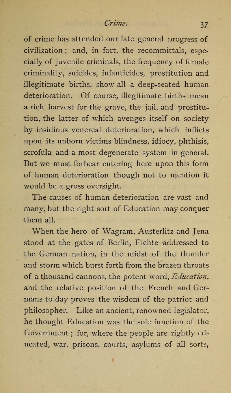 of crime has attended our late general progress of civilization ; and, in fact, the recommittals, espe- cially of juvenile criminals, the frequency of female criminality, suicides, infanticides, prostitution and illegitimate births, show all a deep-seated human deterioration. Of course, illegitimate births mean a rich harvest for the grave, the jail, and prostitu- tion, the latter of which avenges itself on society by insidious venereal deterioration, which inflicts upon its unborn victims blindness, idiocy, phthisis, scrofula and a most degenerate system in general. But we must forbear entering here upon this form of human deterioration though not to mention it would be a gross oversight. The causes of human deterioration are vast and many, but the right sort of Education may conquer them all. When the hero of Wagram, Austerlitz and Jena stood at the gates of Berlin, Fichte addressed to the German nation, in the midst of the thunder and storm which burst forth from the brazen throats of a thousand cannons, the potent word, Education, and the relative position of the French and Ger- mans to-day proves the wisdom of the patriot and philosopher. Like an ancient, renov/ned legislator, he thought Education was the sole function of the Government; for, where the people are rightly ed- ucated, war, prisons, courts, asylums of all sorts,