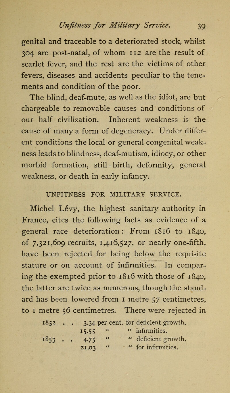 genital and traceable to a deteriorated stock, whilst 304 are post-natal, of whom 112 are the result of scarlet fever, and the rest are the victims of other fevers, diseases and accidents peculiar to thq tene- ments and condition of the poor. The blind, deaf-mute, as well as the idiot, are but chargeable to removable causes and conditions of our half civilization. Inherent weakness is the cause of many a form of degeneracy. Under differ- ent conditions the local or general congenital weak- ness leads to blindness, deaf-mutism, idiocy, or other morbid formation, still-birth, deformity, general weakness, or death in early infancy. UNFITNESS FOR MILITARY SERVICE. Michel L6vy, the highest sanitary authority in France, cites the following facts as evidence of a general race deterioration: From 1816 to 1840, of 7,321,609 recruits, 1,416,527, or nearly one-fifth, have been rejected for being below the requisite stature or on account of infirmities. In compar- ing the exempted prior to 1816 with those of 1840, the latter are twice as numerous, though the stand- ard has been lowered from i metre 57 centimetres, to I metre 56 centimetres. There were rejected in 1852 . . 3.34 per cent, for deficient growth. 15.55   infirmities. 1853 . . 4.75   deficient growth. 21.03   fo'' infirmities.