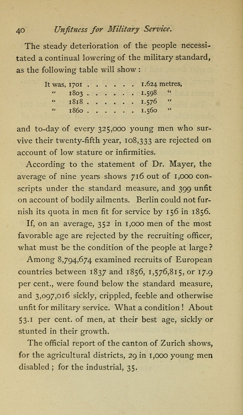 The steady deterioration of the people necessi- tated a continual lowering of the military standard, as the following table will show : It was, 1701 1.624 metres, 1803 1.598 ** 1818 1.576   i860 ...... 1.560 and to-day of every 325,000 young men who sur- vive their twenty-fifth year, 108,333 ^^'^ rejected on account of low stature or infirmities. According to the statement of Dr. Mayer, the average of nine years shows 716 out of 1,000 con- scripts under the standard measure, and 399 unfit on account of bodily ailments. Berlin could not fur- nish its quota in men fit for service by 156 in 1856. If, on an average, 352 in 1,000 men of the most favorable age are rejected by the recruiting officer, what must be the condition of the people at large ? Among 8,794,674 examined recruits of European countries between 1837 and 1856, 1,576,815, or 17.9 per cent., were found below the standard measure, and 3,097,016 sickly, crippled, feeble and otherwise unfit for military service. What a condition ! About 53.1 per cent, of men, at their best age, sickly or stunted in their growth. The official report of the canton of Zurich shows, for the agricultural districts, 29 in 1,000 young men disabled ; for the industrial, 35.