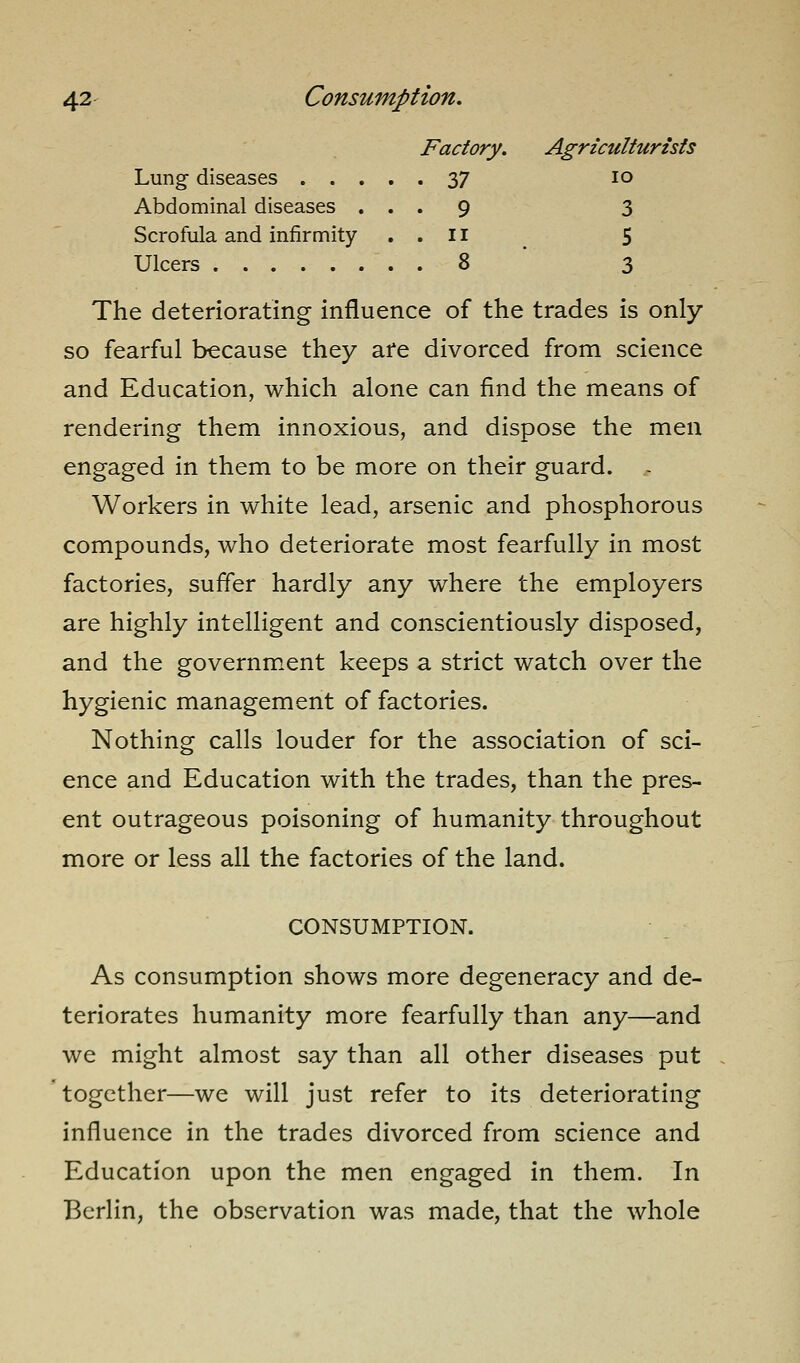 Factory. Agriculturists Lung diseases 37 lo Abdominal diseases ... 9 3 Scrofula and infirmity . . 11 ^ 5 Ulcers 8 3 The deteriorating influence of the trades is only so fearful because they are divorced from science and Education, which alone can find the means of rendering them innoxious, and dispose the men engaged in them to be more on their guard. ^ Workers in white lead, arsenic and phosphorous compounds, who deteriorate most fearfully in most factories, suffer hardly any where the employers are highly intelligent and conscientiously disposed, and the government keeps a strict watch over the hygienic management of factories. Nothing calls louder for the association of sci- ence and Education with the trades, than the pres- ent outrageous poisoning of humanity throughout more or less all the factories of the land. CONSUMPTION. As consumption shows more degeneracy and de- teriorates humanity more fearfully than any—and we might almost say than all other diseases put together—we will just refer to its deteriorating influence in the trades divorced from science and Education upon the men engaged in them. In Berlin, the observation was made, that the whole