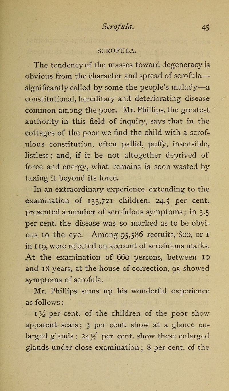 SCROFULA. The tendency of the masses toward degeneracy is obvious from the character and spread of scrofula— significantly called by some the people's malady—a constitutional, hereditary and deteriorating disease common among the poor. Mr. Phillips, the greatest authority in this field of inquiry, says that in the cottages of the poor we find the child with a scrof- ulous constitution, often pallid, puffy, insensible, listless; and, if it be not altogether deprived of force and energy, what remains is soon wasted by taxing it beyond its force. In an extraordinary experience extending to the examination of 133,721 children, 24.5 per cent, presented a number of scrofulous symptoms; in 3.5 per cent, the disease was so marked as to be obvi- ous to the eye. Among 95,586 recruits,'800, or i in 119, were rejected on account of scrofulous marks. At the examination of 660 persons, between 10 and 18 years, at the house of correction, 95 showed symptoms of scrofula. Mr. Phillips sums up his wonderful experience as follows: ij^ per cent, of the children of the poor show apparent scars; 3 per cent, show at a glance en- larged glands ; 24J^ per cent, show these enlarged glands under close examination; 8 per cent, of the