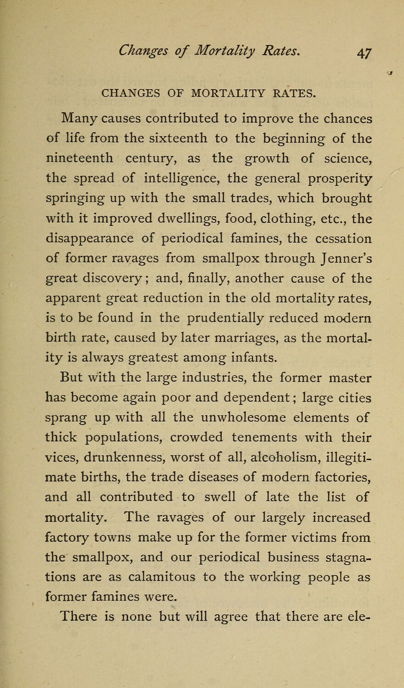 CHANGES OF MORTALITY RATES. Many causes contributed to improve the chances of life from the sixteenth to the beginning of the nineteenth century, as the growth of science, the spread of intelligence, the general prosperity springing up with the small trades, which brought with it improved dwellings, food, clothing, etc., the disappearance of periodical famines, the cessation of former ravages from smallpox through Jenner's great discovery; and, finally, another cause of the apparent great reduction in the old mortality rates, is to be found in the prudentially reduced modern birth rate, caused by later marriages, as the mortal- ity is always greatest among infants. But with the large industries, the former master has become again poor and dependent; large cities sprang up with all the unwholesome elements of thick populations, crowded tenements with their vices, drunkenness, worst of all, alcoholism, illegiti- mate births, the trade diseases of modern factories, and all contributed to swell of late the list of mortality. The ravages of our largely increased factory towns make up for the former victims from the smallpox, and our periodical business stagna- tions are as calamitous to the working people as former famines were. There is none but will agree that there are ele-