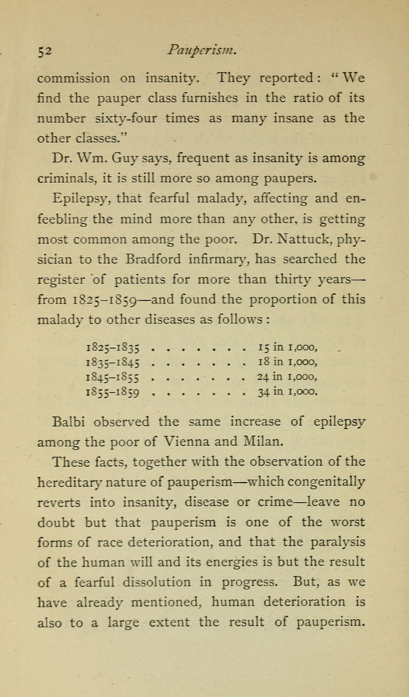 commission on insanity. They reported:  We find the pauper class furnishes in the ratio of its number sixty-four times as many insane as the other classes. Dr. Wm. Guy says, frequent as insanity is among criminals, it is still more so among paupers. Epilepsy, that fearful malady, affecting and en- feebling the mind more than any other, is getting most common among the poor. Dr. Nattuck, phy- sician to the Bradford infirmar}-, has searched the register of patients for more than thirty years— from 1825-1859—and found the proportion of this malady to other diseases as follows : 1825-1835 15 in r,ooo, 1835-1845 18 in 1,000, 1845-1855 24 in 1,000, 1855-1859 34 in 1,000. Balbi observed the same increase of epilepsy among the poor of Vienna and Milan. These facts, together with the observation of the hereditary nature of pauperism—^which congenitally reverts into insanity, disease or crime—leave no doubt but that pauperism is one of the worst forms of race deterioration, and that the paralysis of the human will and its energies is but the result of a fearful dissolution in progress. But, as we have already mentioned, human deterioration is also to a large extent the result of pauperism.