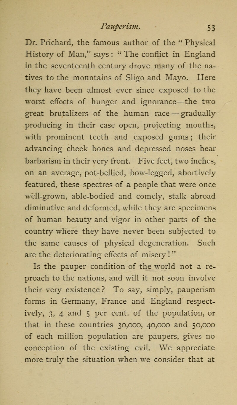 Dr. Prichard, the famous author of the '' Physical History of Man, says :  The conflict in England in the seventeenth century drove many of the na- tives to the mountains of Sligo and Mayo. Here they have been almost ever since exposed to the worst effe-cts of hunger and ignorance—the two great brutalizers of the human race — gradually producing in their case open, projecting mouths, with prominent teeth and exposed gums; their advancing cheek bones and depressed noses bear barbarism in their very front. Five feet, two inches, on an average, pot-bellied, bow-legged, abortively featured, these spectres of a people that were once well-grown, able-bodied and comely, stalk abroad diminutive and deformed, while they are specimens of human beauty and vigor in other parts of the country where they have never been subjected to the same causes of physical degeneration. Such are the deteriorating effects of misery! Is the pauper condition of the world not a re- proach to the nations, and will it not soon involve their very existence ? To say, simply, pauperism forms in Germany, France and England respect- ively, 3, 4 and 5 per cent, of the population, or that in these countries 30,000, 40,000 and 50,000 of each million population are paupers, gives no conception of the existing evil. We appreciate more truly the situation when we consider that at