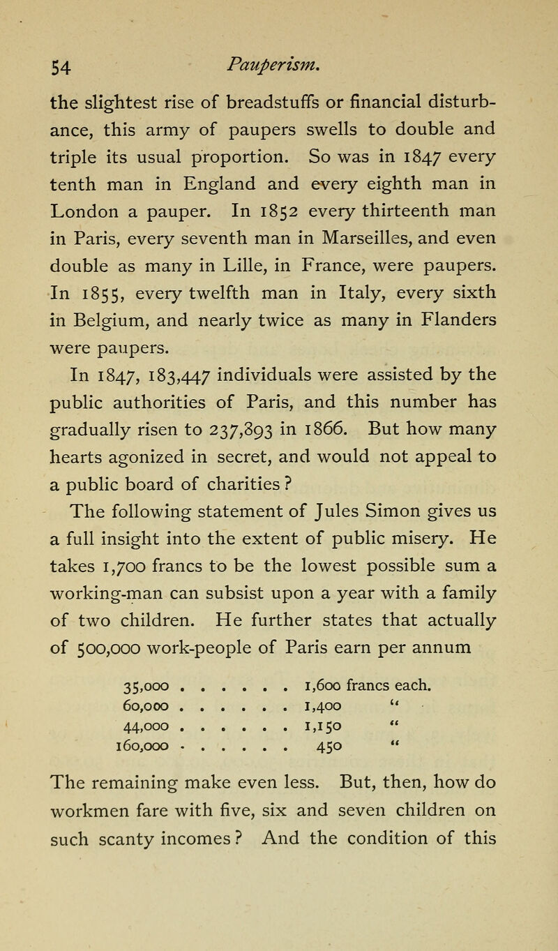 the slightest rise of breadstuffs or financial disturb- ance, this army of paupers swells to double and triple its usual proportion. So was in 1847 every tenth man in England and every eighth man in London a pauper. In 1852 every thirteenth man in Paris, every seventh man in Marseilles, and even double as many in Lille, in France, were paupers. In 1855, every twelfth man in Italy, every sixth in Belgium, and nearly twice as many in Flanders were paupers. In 1847, 183,447 individuals were assisted by the public authorities of Paris, and this number has gradually risen to 237,893 in 1866. But how many hearts agonized in secret, and would not appeal to a public board of charities ? The following statement of Jules Simon gives us a full insight into the extent of public misery. He takes 1,700 francs to be the lowest possible sum a working-man can subsist upon a year with a family of two children. He further states that actually of 500,000 work-people of Paris earn per annum 35,000 1,600 francs each. 60,000 1,400  44,000 1,150 ** 160,000 450  The remaining make even less. But, then, how do workmen fare with five, six and seven children on such scanty incomes ? And the condition of this