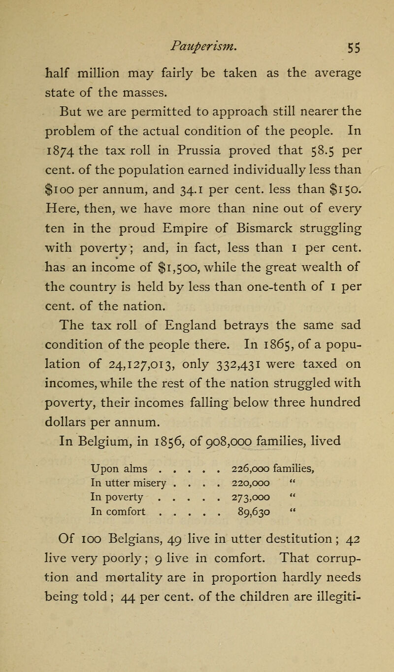 half million may fairly be taken as the average state of the masses. But we are permitted to approach still nearer the problem of the actual condition of the people. In 1874 the tax roll in Prussia proved that 58.5 per cent, of the population earned individually less than $100 per annum, and 34.1 per cent, less than $150. Here, then, we have more than nine out of every ten in the proud Empire of Bismarck struggling with poverty; and, in fact, less than i per cent, has an income of $1,500, while the great wealth of the country is held by less than one-tenth of i per cent, of the nation. The tax roll of England betrays the same sad condition of the people there. In 1865, of a popu- lation of 24,127,013, only 332,431 were taxed on incomes, while the rest of the nation struggled with poverty, their incomes falling below three hundred dollars per annum. In Belgium, in 1856, of 908,000 families, lived Upon alms 226,000 families. In utter misery .... 220,000  In poverty 273,000  In comfort 89,630  Of 100 Belgians, 49 live in utter destitution; 42 live very poorly; 9 live in comfort. That corrup- tion and mortality are in proportion hardly needs being told ; 44 per cent, of the children are illegiti-