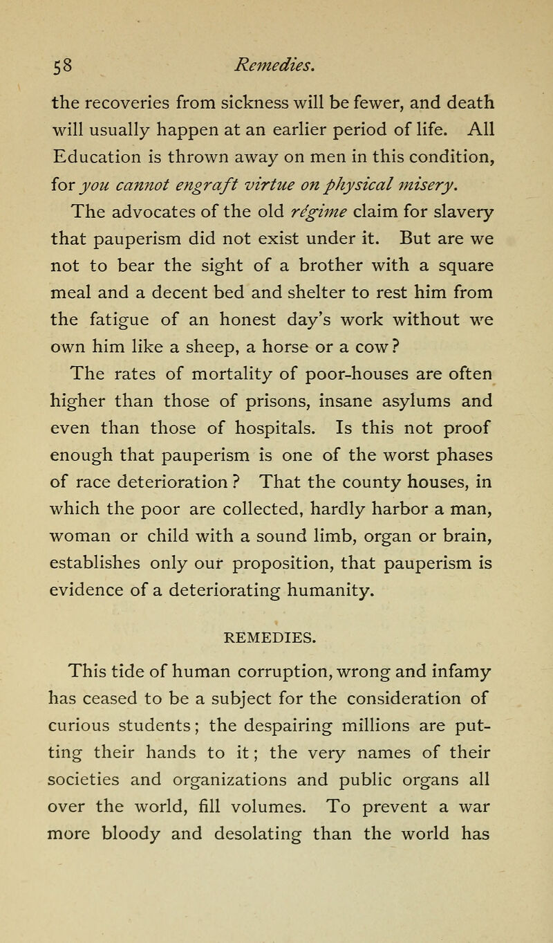 the recoveries from sickness will be fewer, and death will usually happen at an earlier period of life. All Education is thrown away on men in this condition, for you cannot engraft virtue on physical misery. The advocates of the old regime claim for slavery that pauperism did not exist under it. But are we not to bear the sight of a brother with a square meal and a decent bed and shelter to rest him from the fatigue of an honest day's work without we own him like a sheep, a horse or a cow ? The rates of mortality of poor-houses are often higher than those of prisons, insane asylums and even than those of hospitals. Is this not proof enough that pauperism is one of the worst phases of race deterioration ? That the county houses, in which the poor are collected, hardly harbor a man, woman or child with a sound limb, organ or brain, establishes only our proposition, that pauperism is evidence of a deteriorating humanity. REMEDIES. This tide of human corruption, wrong and infamy has ceased to be a subject for the consideration of curious students; the despairing millions are put- ting their hands to it; the very names of their societies and organizations and public organs all over the world, fill volumes. To prevent a war more bloody and desolating than the world has