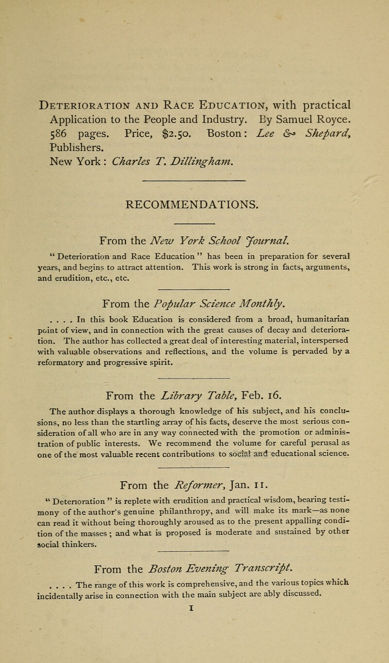 Deterioration and Race Education, with practical Application to the People and Industry. By Samuel Royce. 586 pages. Price, $2.50. Boston: Lee <S^» Shepard^ Publishers. New York : Charles T. Dillmgham. RECOMMENDATIONS. From the New York School Journal.  Deterioration and Race Education has been in preparation for several years, and begins to attract attention. This work is strong in facts, arguments, and erudition, etc., etc. From the Popular Science Monthly. .... In this book Education is considered from a broad, humanitarian point of view, and in connection with the great causes of decay and deteriora- tion. The author has collected a great deal of interesting material, interspersed with valuable observations and reflections, and the volume is pervaded by a reformatory and progressive spirit. From the Library Table, Feb. 16. The author displays a thorough knowledge of his subject, and his conclu- sions, no less than the startling array of his facts, deserve the most serious con- sideration of all who are in any way connected with the promotion or adminis- tration of public interests. We recommend the volume for careful perusal as one of the most valuable recent contributions to social asdeducational science. From the Reformer, Jan. 11.  Deterioration  is replete with erudition and practical wisdom, bearing testi- mony of the author's genuine philanthropy, and will make its mark—as none can read it without being thoroughly aroused as to the present appalling condi- tion of the masses ; and what is proposed is moderate and sustained by other social thinkers. From the Boston Evening Transcript. .... The range of this work is comprehensive, and the various topics which incidentally arise in connection with the main subject are ably discussed.