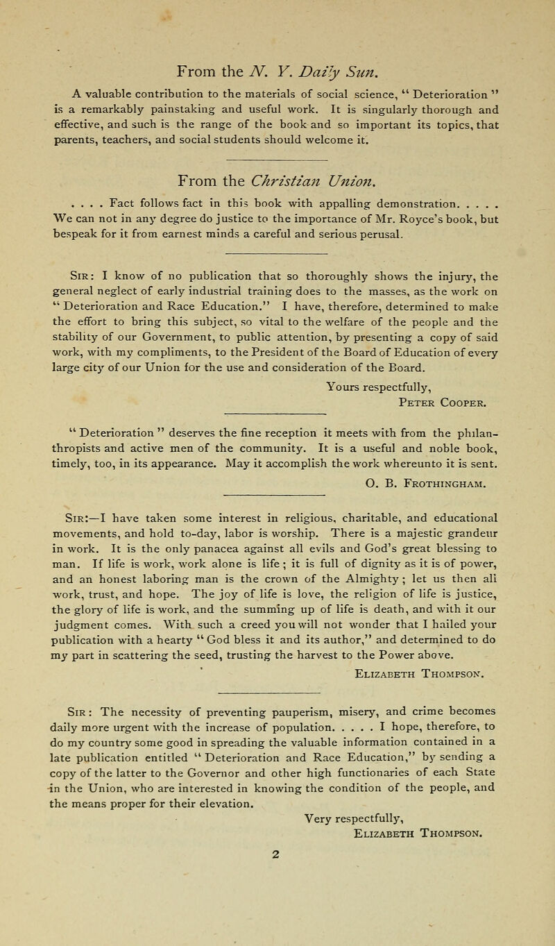 A valuable contribution to the materials of social science,  Deterioration  is a remarkably painstaking and useful work. It is singularly thorough and effective, and such is the range of the book and so important its topics, that parents, teachers, and social students should welcome it. From the Christian Union. .... Fact follows fact in this book with appalling demonstration We can not in any degree do justice to the importance of Mr. Royce's book, but bespeak for it from earnest minds a careful and serious perusal. Sir: I know of no publication that so thoroughly shows the injury, the general neglect of early industrial training does to the masses, as the work on  Deterioration and Race Education. I have, therefore, determined to make the effort to bring this subject, so vital to the welfare of the people and the stability of our Government, to public attention, by presenting a copy of said work, with my compliments, to the President of the Board of Education of every large city of our Union for the use and consideration of the Board. Yours respectfully, Peter Cooper.  Deterioration  deserves the fine reception it meets with from the philan- thropists and active men of the community. It is a useful and noble book, timely, too, in its appearance. May it accomplish the work whereunto it is sent. O. B. Frothingham. Sir:—I have taken some interest in religious, charitable, and educational movements, and hold to-day, labor is worship. There is a majestic grandeur in work. It is the only panacea against all evils and God's great blessing to man. If life is work, work alone is life; it is full of dignity as it is of power, and an honest laboring man is the crown of the Almighty ; let us then all work, trust, and hope. The joy of life is love, the religion of life Is justice, the glory of life is work, and the summing up of life is death, and with it our judgment comes. With such a creed you will not wonder that I hailed your publication with a hearty God bless it and its author, and determined to do my part in scattering the seed, trusting the harvest to the Power above. Elizabeth Thompson. Sir : The necessity of preventing pauperism, misery, and crime becomes daily more urgent with the increase of population I hope, therefore, to do my country some good in spreading the valuable information contained in a late publication entitled Deterioration and Race Education, by sending a copy of the latter to the Governor and other high functionaries of each State -in the Union, who are interested in knowing the condition of the people, and the means proper for their elevation. Very respectfully, Elizabeth Thompson.