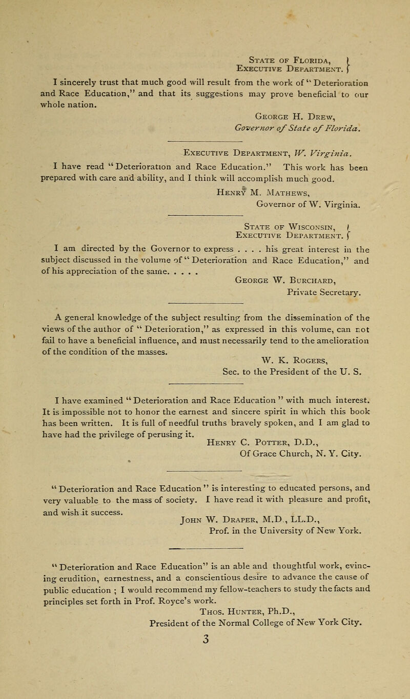 State of Florida, | Executive Department, f I sincerely trust that much good will result from the work of  Deterioration and Race Education, and that its suggebtions may prove beneficial to our whole nation. George H. Drew, Governor oy State oy Florida. Executive Department, W. Virginia. I have read Deterioration and Race Education. This work has been prepared with care and ability, and I think will accomplish much good. Henry M. Mathews, Governor of W. Virginia. State of Wisconsin, / Executive Department, f I am directed by the Governor to express .... his great interest in the subject discussed in the volume of Deterioration and Race Education, and of his appreciation of the same George W. Burchard, Private Secretary. A general knowledge of the subject resulting from the dissemination of the views of the author of Deterioration, as expressed in this volume, can cot fail to have a beneficial influence, and must necessarily tend to the amelioration of the condition of the masses. W. K. Rogers, Sec. to the President of the U. S. I have examined  Deterioration and Race Education  with much interest. It is impossible not to honor the earnest and sincere spirit in which this book has been written. It is full of needful truths bravely spoken, and I am glad to have had the privilege of perusing it. Henry C. Potter, D.D., Of Grace Church, N. Y. City. Deterioration and Race Education is interesting to educated persons, and very valuable to the mass of society. I have read it with pleasure and profit, and wish.it success. John W. Draper, M.D., LL.D., Prof, in the University of New York.  Deterioration and Race Education is an able and thoughtful work, evinc- ing erudition, earnestness, and a conscientious desire to advance the cause of public education ; I would recommend my fellow-teachers to study the facts and principles set forth in Prof. Royce's work. Thos. Hunter, Ph.D., President of the Normal College of New York City.