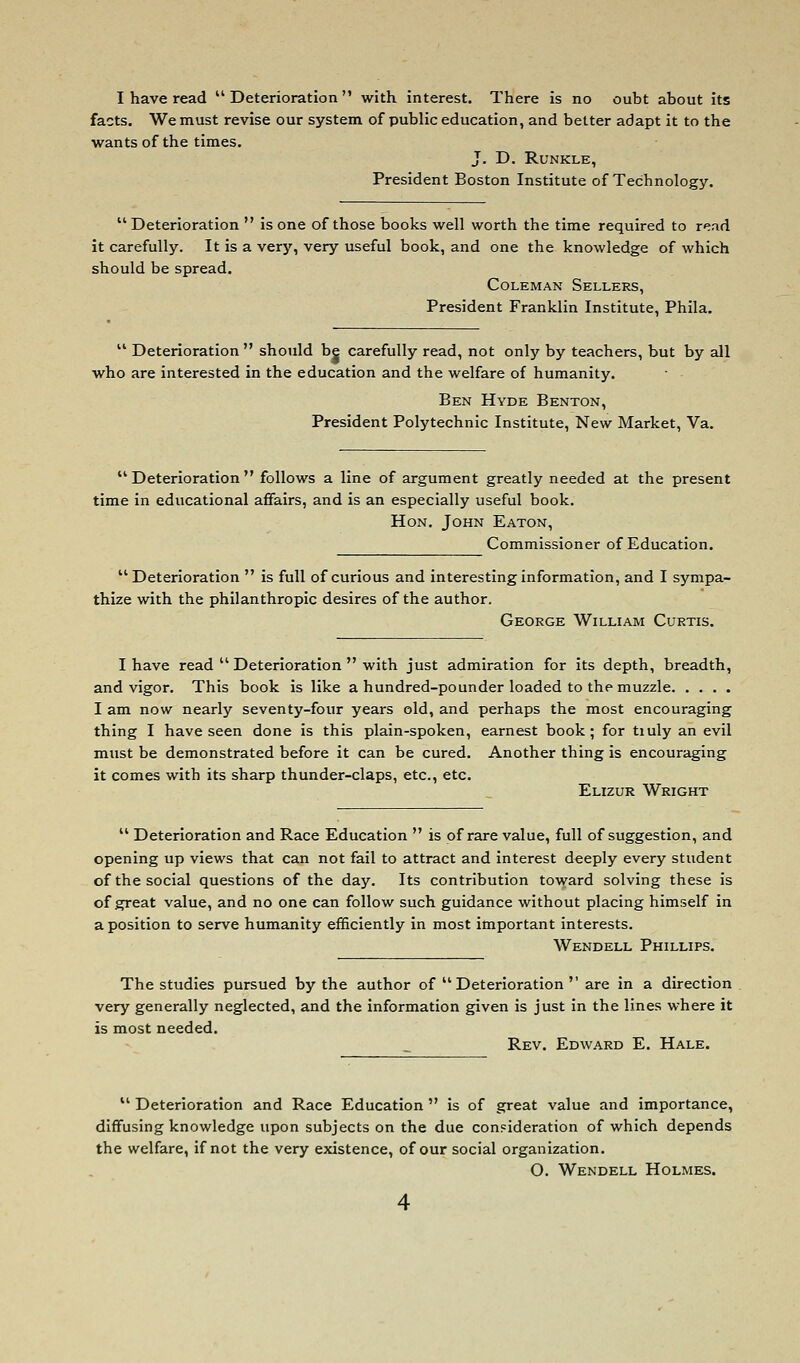 I have read ''Deterioration with interest. There is no oubt about its facts. We must revise our system of public education, and better adapt it to the wants of the times. J. D. RUNKLE, President Boston Institute of Technology.  Deterioration  is one of those books well worth the time required to read it carefully. It is a very, very useful book, and one the knowledge of which should be spread. Coleman Sellers, President Franklin Institute, Phila.  Deterioration  should be carefully read, not only by teachers, but by all who are interested in the education and the welfare of humanity. Ben Hyde Benton, President Polytechnic Institute, New Market, Va.  Deterioration  follows a line of argument greatly needed at the present time in educational affairs, and is an especially useful book. Hon. John Eaton, Commissioner of Education. Deterioration  is full of curious and interesting information, and I sympa- thize with the philanthropic desires of the author. George William Curtis. I have read  Deterioration  with just admiration for Its depth, breadth, and vigor. This book is like a hundred-pounder loaded to the muzzle I am now nearly seventy-four years old, and perhaps the most encouraging thing I have seen done is this plain-spoken, earnest book; for tiuly an evil must be demonstrated before it can be cured. Another thing is encouraging it comes with its sharp thunder-claps, etc., etc. Elizur Wright  Deterioration and Race Education  is of rare value, full of suggestion, and opening up views that can not fail to attract and Interest deeply every student of the social questions of the day. Its contribution toward solving these is of great value, and no one can follow such guidance without placing himself in a position to serve humanity efficiently in most important interests. Wendell Phillips. The studies pursued by the author of Deterioration are in a direction very generally neglected, and the information given Is just In the lines where it is most needed. Rev. Edward E, Hale.  Deterioration and Race Education  is of great value and importance, diffusing knowledge upon subjects on the due con=ideration of which depends the welfare, if not the very existence, of our social organization. O. Wendell Holmes.