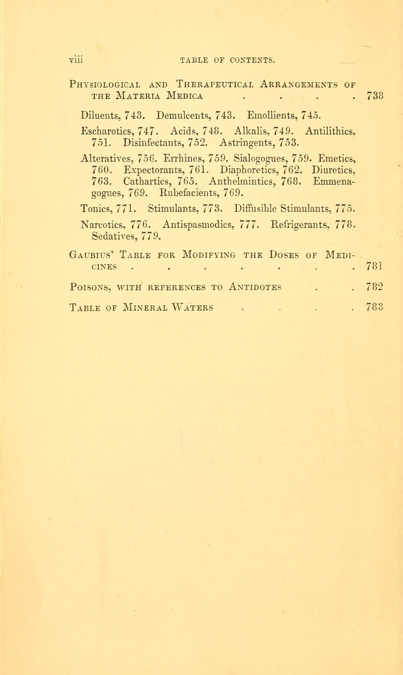 Physiological and Therapeutical Arrangements of the Materia Medica . . . 738 Diluents, 743. Demulcents, 743. Emollients, 745. Escharotics, 747. Acids, 748. Alkalis, 749. Antilithics, 751. Disinfectants, 752. Astringents, 753. Alteratives, 756. Errhines, 759. Sialogogues, 759. Emetics, 760. Expectorants, 761. Diaphoretics, 762. Diuretics, 763. Cathartics, 765. Anthelmintics, 768. Emmena- gogues, 769. Rubefacients, 769. Tonics, 771. Stimulants, 773. Diffusible Stimulants, 775. Narcotics, 776. Antispasmodics, 777. Refrigerants, 778, Sedatives, 779. Gaubius' Table for Modifying the Doses of Medi- cines ....... 781 Poisons, with references to Antidotes . . 782 Table of Mineral Waters .... 783