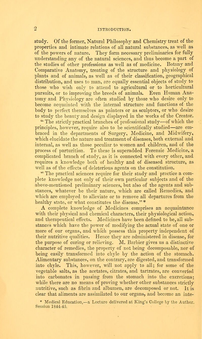 study. Of the former, Natural Philosophy and Chemistry treat of the properties and intimate relations of all natural substances, as well as of the powers of nature. They form necessary preliminaries for fully understanding any of the natural sciences, and thus become a part of the studies of other professions as well as of medicine. Botany and Comparative Anatomy, treating of the structure and physiology of plants and of animals, as -well as of their classification, geographical distribution, and uses to man, are equally essential objects of study to those who wish only to attend to agricultural or to horticultural pursuits, or to improving the breeds of animals. Even Human Ana- tomy and Physiology are often studied by those who desire only to become acquainted with the internal structure and functions of the body to perfect themselves as painters or as sculptors, or who desire to study the beauty and design displayed in the works of the Creator.  The strictty practical branches of professional study—of which the principles, howeArer, require also to be scientifically studied—are em- braced in the departments of Surgery, Medicine, and Midwifery, which elucidate the nature and treatment of diseases, both external and internal, as well as those peculiar to women and children, and of the process of parturition. To these is superadded Forensic Medicine, a complicated branch of study, as it is connected with every other, and requires a knowledge both of healthy and of diseased structure, as well as of the effects of deleterious agents on the constitution.  The practical sciences require for their study and practice a com- plete knowledge not only of their own particular subjects and of the above-mentioned preliminary sciences, but also of the agents and sub- stances, whatever be their nature, which are called Remedies, and which are employed to alleviate or to remove all departures from the healthy state, or what constitutes the disease. * A complete knowledge of Medicines comprises an acquaintance with their physical and chemical characters, their physiological action, and therapeutical effects. Medicines have been defined to be, all sub- stances which have the power of modifying the actual state of one or more of our organs, and which possess this property independent of their nutritive qualities. Hence they are administered in disease, for the purpose of curing or relieving. M. Barbier gives us a distinctive character of remedies, the property of not being decomposable, nor of being easily transformed into chyle by the action of the stomach. Alimentary substances, on the contrarj, are digested, and transformed into chyle. This, however, will not apply to all; for some of the vegetable salts, as the acetates, citrates, and tartrates, are converted into carbonates in passing from the stomach into the excretions; while there are no means of proving whether other substances strictly nutritive, such as fibrin and albumen, are decomposed or not. It is clear that aliments are assimilated to our organs, and become an inte- * Medical Education,—a Lecture delivered at King's College by the Author. Session 1844-45.