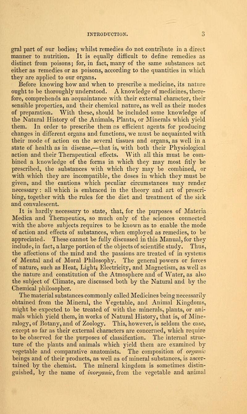 gral part of our bodies; whilst remedies do not contribute in a direct manner to nutrition. It is equally difficult to define remedies as distinct from poisons; for, in fact, many of the same substances act either as remedies or as poisons, according to the quantities in which they are applied to our organs. Before knowing how and when to prescribe a medicine, its nature ought to be thoroughly understood. A knowledge of medicines, there- fore, comprehends an acquaintance with their external character, their sensible properties, and their chemical nature, as well as their modes of preparation. With these, should be included some knowledge of the Natural History of the Animals, Plants, or Minerals which yield them. In order to prescribe them as efficient agents for producing changes in different organs and functions, we must be acquainted with their mode of action on the several tissues and organs, as well in a state of health as in disease,—that is, with both their Physiological action and their Therapeutical effects. With all this must be com- bined a knowledge of the forms in which they may most fitly be prescribed, the substances with which they may be combined, or with which they are incompatible, the doses in which they must be given, and the cautions which peculiar circumstances may render necessary: all which is embraced in the theory and art of prescri- bing, together with the rules for the diet and treatment of the sick and convalescent. It is hardly necessary to state, that, for the purposes of Materia Medica and Therapeutics, so much only of the sciences connected with the above subjects requires to be known as to enable the mode of action and effects of substances, when employed as remedies, to be appreciated. These cannot be fully discussed in this Manual, for they include, in fact, a large portion of the objects of scientific study. Thus, the affections of the mind and the passions are treated of in systems of Mental and of Moral Philosophy. The general powers or forces of nature, such as Heat, Lights Electricity, and Magnetism, as well as the nature and constitution of the Atmosphere and of Water, as also the subject of Climate, are discussed both by the Natural and by the Chemical philosopher. The material substances commonly called Medicines being necessarily obtained from the Mineral, the Vegetable, and Animal Kingdoms, might be expected to be treated of with the minerals, plants, or ani- mals which yield them, in works of Natural History, that is, of Mine- ralogy, of Botany, and of Zoology. This, however, is seldom the case, except so far as their external characters are concerned, which require to be observed for the purposes of classification. The internal struc- ture of the plants and animals which yield them are examined by vegetable and comparative anatomists. The composition of organic beings and of their products, as well as of mineral substances, is ascer- tained by the chemist. The mineral kingdom is sometimes distin- guished, by the name of inorganic, from the vegetable and animal