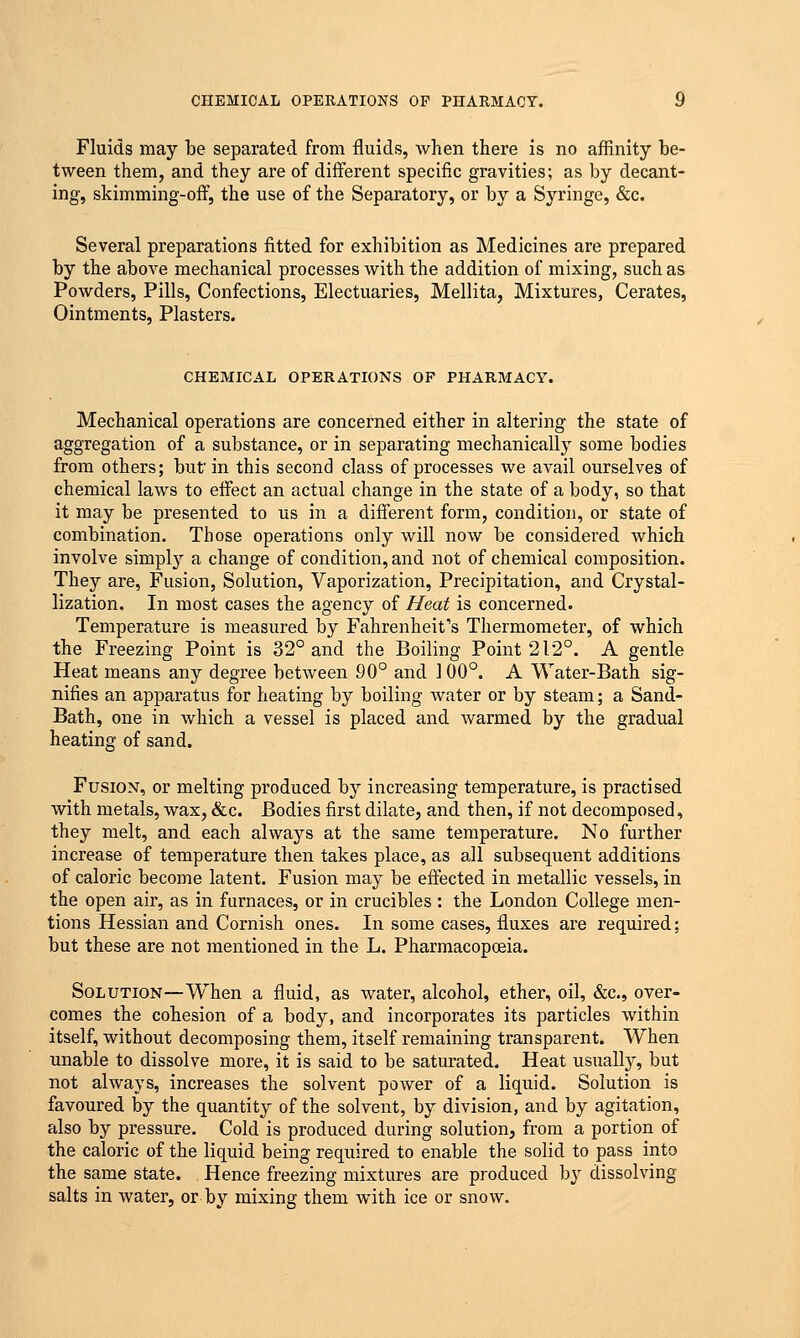 Fluids may be separated from fluids, when there is no affinity be- tween them, and they are of different specific gravities; as by decant- ing, skimming-off, the use of the Separatory, or by a Syringe, &c. Several preparations fitted for exhibition as Medicines are prepared by the above mechanical processes with the addition of mixing, such as Powders, Pills, Confections, Electuaries, Mellita, Mixtures, Cerates, Ointments, Plasters. CHEMICAL OPERATIONS OF PHARMACY. Mechanical operations are concerned either in altering the state of aggregation of a substance, or in separating mechanically some bodies from others; but in this second class of processes we avail ourselves of chemical laws to effect an actual change in the state of a body, so that it may be presented to us in a different form, condition, or state of combination. Those operations only will now be considered which involve simply a change of condition, and not of chemical composition. They are, Fusion, Solution, Vaporization, Precipitation, and Crystal- lization. In most cases the agency of Heat is concerned. Temperature is measured by Fahrenheit's Thermometer, of which the Freezing Point is 32° and the Boiling Point 212°. A gentle Heat means any degree between 90° and 100°. A Water-Bath sig- nifies an apparatus for heating by boiling water or by steam; a Sand- Bath, one in which a vessel is placed and warmed by the gradual heating of sand. Fusion, or melting produced by increasing temperature, is practised with metals, wax, &c. Bodies first dilate, and then, if not decomposed, they melt, and each always at the same temperature. No further increase of temperature then takes place, as all subsequent additions of caloric become latent. Fusion may be effected in metallic vessels, in the open air, as in furnaces, or in crucibles: the London College men- tions Hessian and Cornish ones. In some cases, fluxes are required; but these are not mentioned in the L. Pharmacopoeia. Solution—When a fluid, as water, alcohol, ether, oil, &c, over- comes the cohesion of a body, and incorporates its particles within itself, without decomposing them, itself remaining transparent. When unable to dissolve more, it is said to be saturated. Heat usually, but not always, increases the solvent power of a liquid. Solution is favoured by the quantity of the solvent, by division, and by agitation, also by pressure. Cold is produced during solution, from a portion of the caloric of the liquid being required to enable the solid to pass into the same state. Hence freezing mixtures are produced by dissolving salts in water, or by mixing them with ice or snow.