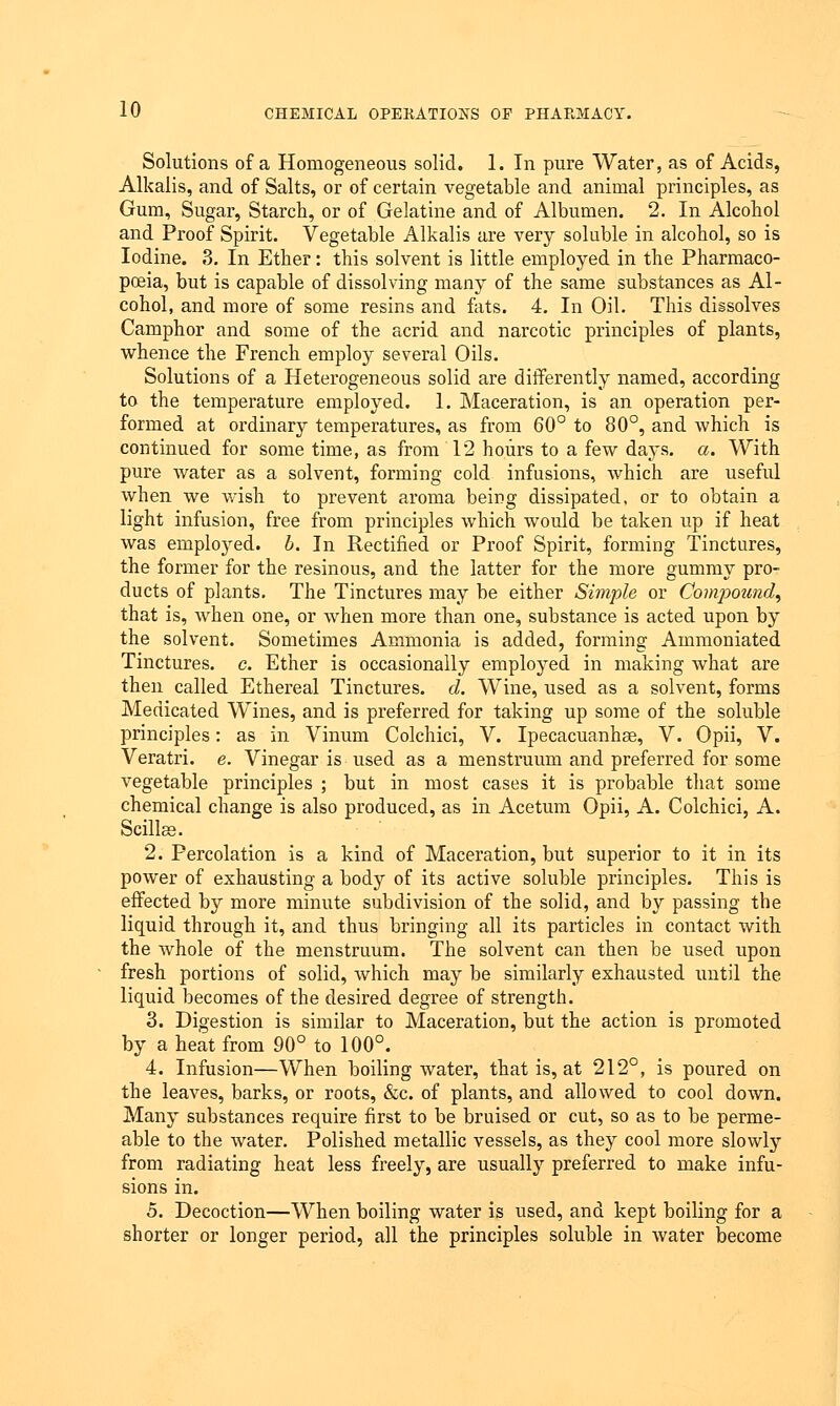 Solutions of a Homogeneous solid. 1. In pure Water, as of Acids, Alkalis, and of Salts, or of certain vegetable and animal principles, as Gum, Sugar, Starch, or of Gelatine and of Albumen. 2. In Alcohol and Proof Spirit. Vegetable Alkalis are very soluble in alcohol, so is Iodine. 3. In Ether: this solvent is little employed in the Pharmaco- poeia, but is capable of dissolving many of the same substances as Al- cohol, and more of some resins and fats. 4. In Oil. This dissolves Camphor and some of the acrid and narcotic principles of plants, whence the French employ several Oils. Solutions of a Heterogeneous solid are differently named, according to the temperature employed. 1. Maceration, is an operation per- formed at ordinary temperatures, as from 60° to 80°, and which is continued for some time, as from 12 hours to a few days. a. With pure water as a solvent, forming cold infusions, which are useful when we wish to prevent aroma being dissipated, or to obtain a light infusion, free from principles which would be taken up if heat was emploj'ed. b. In Rectified or Proof Spirit, forming Tinctures, the former for the resinous, and the latter for the more gummy pro- ducts of plants. The Tinctures may be either Simple or Compound, that is, when one, or when more than one, substance is acted upon by the solvent. Sometimes Ammonia is added, forming Ammoniated Tinctures, c. Ether is occasionally employed in making what are then called Ethereal Tinctures, d. Wine, used as a solvent, forms Medicated Wines, and is preferred for taking up some of the soluble principles: as in Vinum Colchici, V. Ipecacuanhas, V. Opii, V. Veratri. e. Vinegar is used as a menstruum and preferred for some vegetable principles ; but in most cases it is probable that some chemical change is also produced, as in Acetum Opii, A. Colchici, A. Scillee. 2. Percolation is a kind of Maceration, but superior to it in its power of exhausting a body of its active soluble principles. This is effected by more minute subdivision of the solid, and by passing the liquid through it, and thus bringing all its particles in contact with the whole of the menstruum. The solvent can then be used upon fresh portions of solid, which may be similarly exhausted until the liquid becomes of the desired degree of strength. 3. Digestion is similar to Maceration, but the action is promoted by a heat from 90° to 100°. 4. Infusion—When boiling water, that is, at 212°, is poured on the leaves, barks, or roots, &c. of plants, and allowed to cool down. Many substances require first to be bruised or cut, so as to be perme- able to the water. Polished metallic vessels, as they cool more slowly from radiating heat less freely, are usually preferred to make infu- sions in. 5. Decoction—When boiling water is used, and kept boiling for a shorter or longer period, all the principles soluble in water become