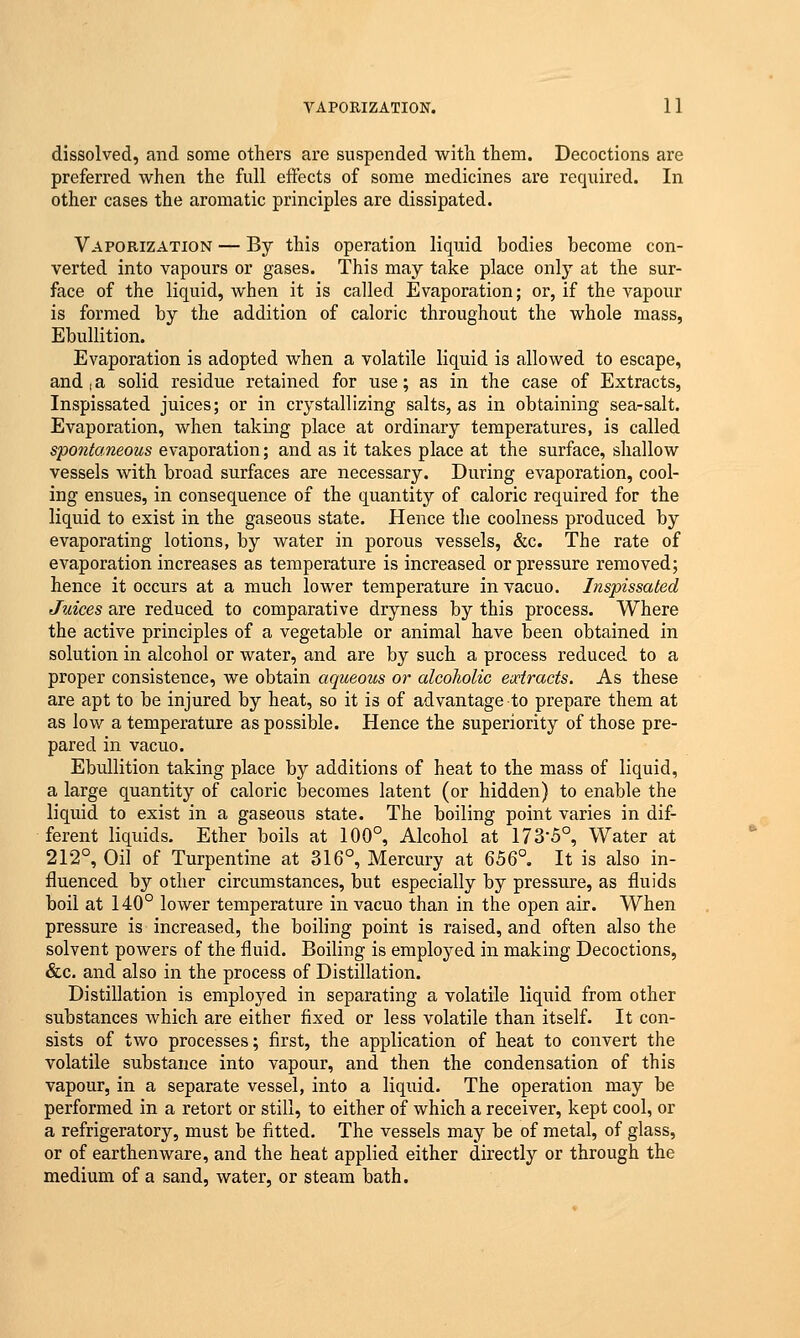 dissolved, and some others are suspended with them. Decoctions are preferred when the full effects of some medicines are required. In other cases the aromatic principles are dissipated. Vaporization — By this operation liquid bodies become con- verted into vapours or gases. This may take place only at the sur- face of the liquid, when it is called Evaporation; or, if the vapour is formed by the addition of caloric throughout the whole mass, Ebullition. Evaporation is adopted when a volatile liquid is allowed to escape, and | a solid residue retained for use; as in the case of Extracts, Inspissated juices; or in crystallizing salts, as in obtaining sea-salt. Evaporation, when taking place at ordinary temperatures, is called spontaneous evaporation; and as it takes place at the surface, shallow vessels with broad surfaces are necessary. During evaporation, cool- ing ensues, in consequence of the quantity of caloric required for the liquid to exist in the gaseous state. Hence the coolness produced by evaporating lotions, by water in porous vessels, &c. The rate of evaporation increases as temperature is increased or pressure removed; hence it occurs at a much lower temperature in vacuo. Inspissated Juices are reduced to comparative dryness by this process. Where the active principles of a vegetable or animal have been obtained in solution in alcohol or water, and are by such a process reduced to a proper consistence, we obtain aqueous or alcoholic extracts. As these are apt to be injured by heat, so it is of advantage to prepare them at as low a temperature as possible. Hence the superiority of those pre- pared in vacuo. Ebullition taking place by additions of heat to the mass of liquid, a large quantity of caloric becomes latent (or hidden) to enable the liquid to exist in a gaseous state. The boiling point varies in dif- ferent liquids. Ether boils at 100°, Alcohol at 173'5°, Water at 212°, Oil of Turpentine at 316°, Mercury at 656°. It is also in- fluenced by other circumstances, but especially by pressure, as fluids boil at 140° lower temperature in vacuo than in the open air. When pressure is increased, the boiling point is raised, and often also the solvent powers of the fluid. Boiling is employed in making Decoctions, &c. and also in the process of Distillation. Distillation is employed in separating a volatile liquid from other substances which are either fixed or less volatile than itself. It con- sists of two processes; first, the application of heat to convert the volatile substance into vapour, and then the condensation of this vapour, in a separate vessel, into a liquid. The operation may be performed in a retort or still, to either of which a receiver, kept cool, or a refrigeratory, must be fitted. The vessels may be of metal, of glass, or of earthenware, and the heat applied either directly or through the medium of a sand, water, or steam bath.