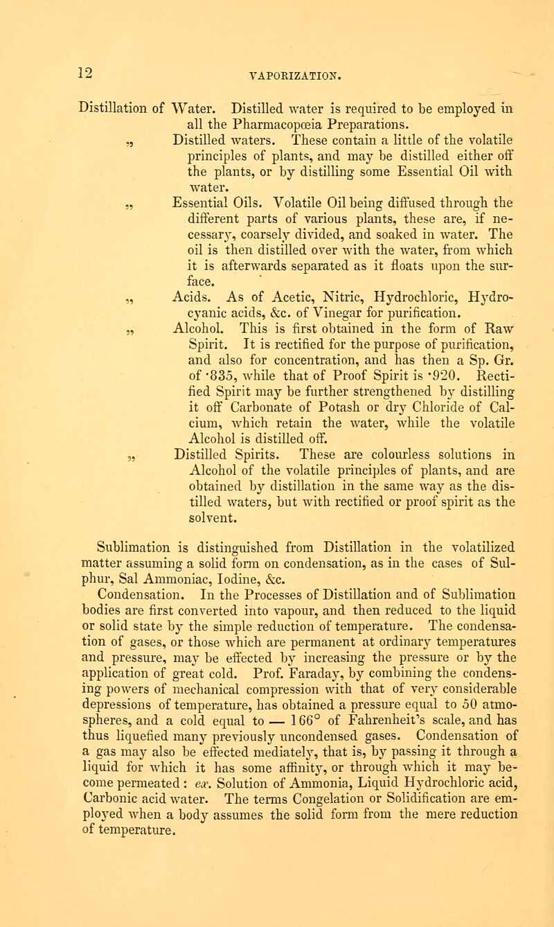 Distillation of Water. Distilled water is required to be employed in all the Pharmacopoeia Preparations. „ Distilled waters. These contain a little of the volatile principles of plants, and may be distilled either off the plants, or by distilling some Essential Oil with water. „ Essential Oils. Volatile Oil being diffused through the different parts of various plants, these are, if ne- cessary, coarsely divided, and soaked in water. The oil is then distilled over with the water, from which it is afterwards separated as it floats upon the sur- face. „ Acids. As of Acetic, Nitric, Hydrochloric, Hydro- cyanic acids, &c. of Vinegar for purification. „ Alcohol. This is first obtained in the form of Raw Spirit. It is rectified for the purpose of purification, and also for concentration, and has then a Sp. Gr. of -835, while that of Proof Spirit is '920. Recti- fied Spirit may be further strengthened by distilling it off Carbonate of Potash or dry Chloride of Cal- cium, which retain the water, while the volatile Alcohol is distilled off. „ Distilled Spirits. These are colourless solutions in Alcohol of the volatile principles of plants, and are obtained by distillation in the same way as the dis- tilled waters, but with rectified or proof spirit as the solvent. Sublimation is distinguished from Distillation in the volatilized matter assuming a solid form on condensation, as in the cases of Sul- phur, Sal Ammoniac, Iodine, &c. Condensation. In the Processes of Distillation and of Sublimation bodies are first converted into vapour, and then reduced to the liquid or solid state by the simple reduction of temperature. The condensa- tion of gases, or those which are permanent at ordinary temperatures and pressure, may be effected by increasing the pressure or by the application of great cold. Prof. Faraday, by combining the condens- ing powers of mechanical compression with that of very considerable depressions of temperature, has obtained a pressure equal to 50 atmo- spheres, and a cold equal to— 166° of Fahrenheit's scale, and has thus liquefied many previously uncondensed gases. Condensation of a gas may also be effected mediately, that is, by passing it through a liquid for which it has some affinity, or through which it may be- come permeated : ex. Solution of Ammonia, Liquid Hydrochloric acid, Carbonic acid water. The terms Congelation or Solidification are em- ployed when a body assumes the solid form from the mere reduction of temperature.