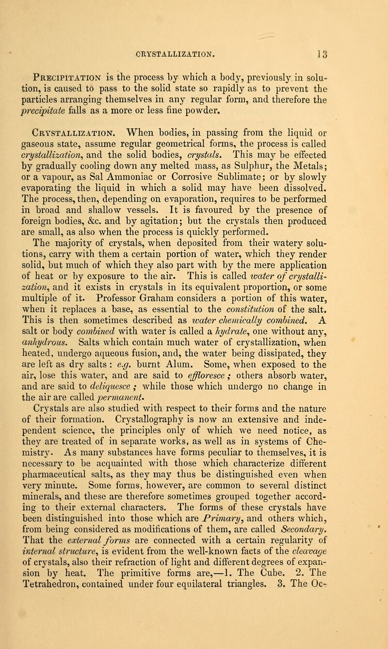 Precipitation is the process by which a body, previously in solu- tion, is caused to pass to the solid state so rapidly as to prevent the particles arranging themselves in any regular form, and therefore the precipitate falls as a more or less fine powder. Crystallization. When bodies, in passing from the liquid or gaseous state, assume regular geometrical forms, the process is called crystallization, and the solid bodies, crystals. This may be effected by gradually cooling down any melted mass, as Sulphur, the Metals; or a vapour, as Sal Ammoniac or Corrosive Sublimate; or by slowly evaporating the liquid in which a solid may have been dissolved. The process, then, depending on evaporation, requires to be performed in broad and shallow vessels. It is favoured by the presence of foreign bodies, &c. and by agitation; but the crystals then produced are small, as also when the process is quickly performed. The majority of crystals, when deposited from their watery solu- tions, carry with them a certain portion of water, which they render solid, but much of which they also part with by the mere application of heat or by exposure to the air. This is called ivater of crystalli- zation, and it exists in crystals in its equivalent proportion, or some multiple of it. Professor Graham considers a portion of this water, when it replaces a base, as essential to the constitution of the salt. This is then sometimes described as water chemically combined. A salt or body combined with water is called a hydrate, one without any, anhydrous. Salts which contain much water of crystallization, when heated, undergo aqueous fusion, and, the water being dissipated, they are left as dry salts : e.g. burnt Alum. Some, when exposed to the air, lose this water, and are said to effloresce; others absorb water, and are said to deliquesce; while those which undergo no change in the air are called permanent. Crystals are also studied with respect to their forms and the nature of their formation. Crystallography is now an extensive and inde- pendent science, the principles only of which we need notice, as they are treated of in separate works, as well as in systems of Che- mistry. As many substances have forms peculiar to themselves, it is necessary to be acquainted with those which characterize different pharmaceutical salts, as they may thus be distinguished even when very minute. Some forms, however, are common to several distinct minerals, and these are therefore sometimes grouped together accord- ing to their external characters. The forms of these crystals have been distinguished into those which are Primary, and others which, from being considered as modifications of them, are called Secondary. That the external forms are connected with a certain regularity of internal structure, is evident from the well-known facts of the cleavage of crystals, also their refraction of light and different degrees of expan- sion by heat. The primitive forms are,—1. The Cube. 2. The Tetrahedron, contained under four equilateral triangles. 3. The Oc-