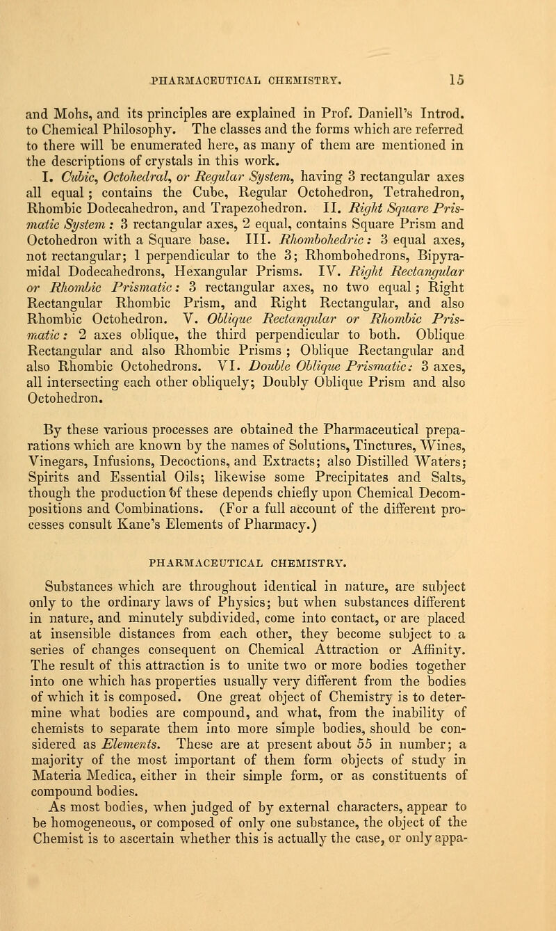 and Mohs, and its principles are explained in Prof. Daniell's Introd. to Chemical Philosophy. The classes and the forms which are referred to there will be enumerated here, as many of them are mentioned in the descriptions of crystals in this work. I. Cubic, Octohedral, or Regular System, having 3 rectangular axes all equal; contains the Cube, Regular Octohedron, Tetrahedron, Rhombic Dodecahedron, and Trapezohedron. II. Rigid Square Pris- matic System: 3 rectangular axes, 2 equal, contains Square Prism and Octohedron with a Square base. III. Rhombohedric: 3 equal axes, not rectangular; 1 perpendicular to the 3; Rhombohedrons, Bipyra- midal Dodecahedrons, Hexangular Prisms. IV. Right Rectangular or Rhombic Prismatic: 3 rectangular axes, no two equal; Right Rectangular Rhombic Prism, and Right Rectangular, and also Rhombic Octohedron. V. Oblique Rectangular or Rhombic Pris- matic : 2 axes oblique, the third perpendicular to both. Oblique Rectangular and also Rhombic Prisms ; Oblique Rectangular and also Rhombic Octohedrons. VI. Double Oblique Prismatic: 3 axes, all intersecting each other obliquely; Doubly Oblique Prism and also Octohedron. By these various processes are obtained the Pharmaceutical prepa- rations which are known by the names of Solutions, Tinctures, Wines, Vinegars, Infusions, Decoctions, and Extracts; also Distilled Waters; Spirits and Essential Oils; likewise some Precipitates and Salts, though the production fof these depends chiefly upon Chemical Decom- positions and Combinations. (For a full account of the different pro- cesses consult Kane's Elements of Pharmacy.) PHARMACEUTICAL CHEMISTRY. Substances which are throughout identical in nature, are subject only to the ordinary laws of Physics; but when substances different in nature, and minutely subdivided, come into contact, or are placed at insensible distances from each other, they become subject to a series of changes consequent on Chemical Attraction or Affinity. The result of this attraction is to unite two or more bodies together into one which has properties usually very different from the bodies of which it is composed. One great object of Chemistry is to deter- mine what bodies are compound, and what, from the inability of chemists to separate them into more simple bodies, should be con- sidered as Elements. These are at present about 55 in number; a majority of the most important of them form objects of study in Materia Medica, either in their simple form, or as constituents of compound bodies. As most bodies, when judged of by external characters, appear to be homogeneous, or composed of only one substance, the object of the Chemist is to ascertain whether this is actually the case, or only appa-