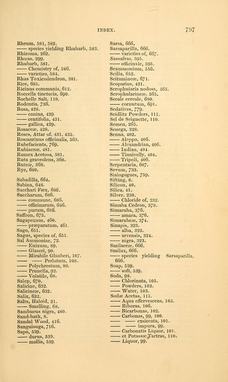 vx Rheum, 581, 582. species yielding Rhubarb, 583. Rhizoma, 262. Rhceas, 299. Rhubarb, 581. Chemistry of, 586. varieties, 584. Rhus Toxicodendron, 381. Rice, 685. Ricinus communis, 612. Roccella tinctoria, 690. Rochelle Salt, 110. Rodentia, 736. Rosa, 428. canina, 429. centifolia, 431. gallica, 429. Rosaceee, 428. Roses, Attar of, 431, 432. Rosmarinus officinalis, 563. Rubefacients, 769. Rubiacese, 481. Rumex Acetosa, 581. Ruta graveolens, 368. Ruteae, 368. Rye, 680. Sabadilla, 664. Sabina, 648. Sacchari Faex, 686. Saccharum, 686. commune, 686. officinarum, 686. purum, 686. Saffron, 675'. Sagapenum, 460. prgeparatum, 46 L Sago, 651. Sagus, species of, 651. Sal Ammoniac, 72. Enixum, 89. Glaseri, 90. Mirabile Glauberi, 107. Perlatum, 108. Polychrestum, 88. Prunella, 92. Volatile, 68. Salep, 670. Salicine, 632. Salicinese, 632. Salix, 632. Salts, Haloid, 21. Smelling, 68. Sambucus nigra, 480. Sand-bath, 8. Sandal Wood, 416. Sanguisuga, 716. Sapo,539- durus, 539. mollis, 539. Sarsa, 666. Sarsaparilla, 666. varieties of, 667. Sassafras, 595. officinale, 595. Scammonium, 556. Scilla, 652. Scitaminese, 671. Scoparius, 421. Scrophularia nodosa, 565. Scrophularinese. 565. Secale cereale, 680. cormitum, 691. Sedatives, 779. Seidlitz Powders, 111. Selde Seignette, 110. Semen, 265. Senega, 328. Senna, 402. Aleppo, 406. Alexandrian, 406. Indian, 404. Tinnivelly, 404, Tripoli, 406. Serpentaria, 607. Sevum, 733. Sialogogues, 759. Sifting, 8. Silicon, 40. Silica, 41. Silver, 230. Chloride of, 232. Simaba Cedron, 378. Simaruba, 376. amara, 376. Simarubeae, 374. Sinapis, 323. alba, 323. arvensis, 324. nigra, 323. Smilaceee, 666. Smilax, 666. species yielding Sarsaparilla, 666. Soap, 539. soft, 539. Soda, 98. Chlorinata, 105. Powders, 103. Water, 103. Sodse Acetas, 111. Aqua effervescens, 103. Biboras, 106. Bicarbonas, 102. Carbonas, 99, 100. exsiccata, 101. impura, 99- Carbonatis Liquor, 101. et PotassseTartras, 110. Liquor, 99-