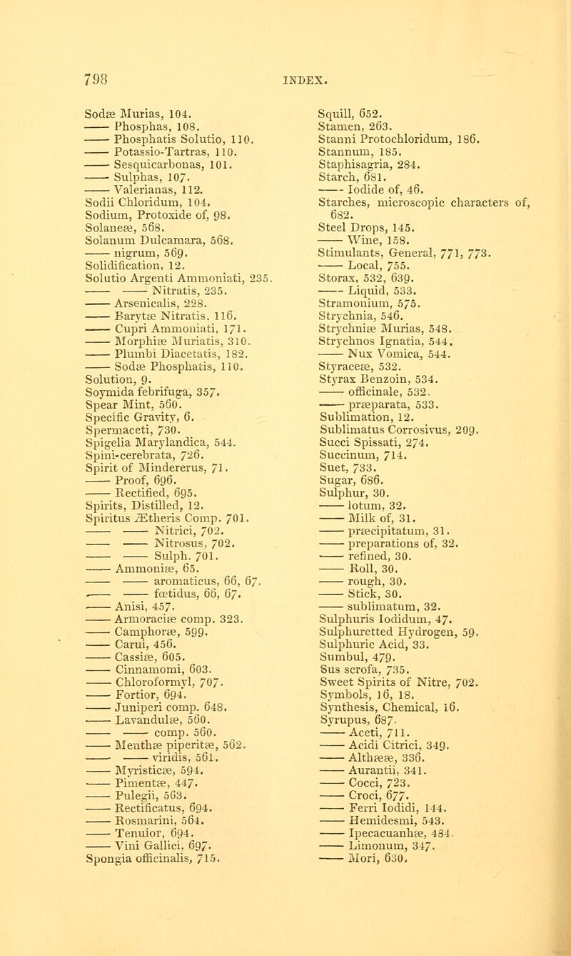 Sodaa Murias, 104. Phosphas, 108. Phosphatis Solutio, 110. Potassio-Tartras, 110. • Sesquicarbonas, 101. Sulphas, 107- Valerianas, 112. Sodii Chloridum, 104. Sodium, Protoxide of, 98. Solaneae, 568. Solanum Dulcamara, 568. nigrum, 569. Solidification, 12. Solutio Argenti Ammoniati, 235. Nitratis, 235. Arsenicalis, 228. Barytae Nitratis. 116. Cupri Ammoniati, 1/1. Morphiae Muriatis, 310. Plumbi Diacetatis, 182. Sodae Phosphatis, 110. Solution, 9- Soymida febrifuga, 357. Spear Mint, 560. Specific Gravity, 6. Spermaceti, 730. Spigelia Marylandica, 544. Spini-cerebrata, 726. Spirit of Mindererus, 71. Proof, 696. Rectified, 695. Spirits, Distilled, 12. Spiritus iEtheris Comp. 701. Nitrici, 702. Nitrosus, 702. Sulph. 701. Ammonias, 65. aromaticus, 66, 67. fcetidus, 66, 67. Anisi, 457. Armoraciae comp. 323. Camphorae, 599. Carui, 456. Cassiae, 605. Cinnamomi, 603. Chloroformyl, 707- Fortior, 694. Juniperi comp. 648. Lavandulae, 560. comp. 560. Menthae piperitae, 562. viridis, 561. Myristicae, 594. Pimentae, 447- Pulegii, 563. Rectificatus, 694. Rosmarini, 564. Tenuior, 694. Vini Gallici, 697- Spongia officinalis, 715. Squill, 652. Stamen, 263. Stanni Protochloridum, 186. Stannum, 185. Staphisagria, 284. Starch, 681. Iodide of, 46. Starches, microscopic characters of, 682. Steel Drops, 145. Wine, 158. Stimulants, General, 771> 773. Local, 755. Storax, 532, 639. Liquid, 533. Stramonium, 575. Strychnia, 546. Strychniae Murias, 548. Strychnos Ignatia, 544. Nux Vomica, 544. Styraceae, 532. Styrax Benzoin, 534. officinale, 532. praeparata, 533. Sublimation, 12. Sublimatus Corrosivus, 209. Succi Spissati, 274. Succinum, 714. Suet, 733. Sugar, 686. Sulphur, 30. lotum, 32. Milk of, 31. praecipitatum, 31. preparations of, 32. refined, 30. Roll, 30. rough,30. Stick, 30. sublimatum, 32. Sulphuris Iodidum, 47. Sulphuretted Hydrogen, 59. Sulphuric Acid, 33. Sumbul, 479. Sus scrofa, 735. Sweet Spirits of Nitre, 702. Symbols, ]6, 18. Synthesis, Chemical, 16. Syrupus, 687- Aceti, 711. Acidi Citrici, 349. Althaeae, 336. Aurantii, 341. Cocci, 723. Croci, 677. Ferri Iodidi, 144. Hemidesmi, 543. Ipecacuanhee, 434. Limonum, 347. Mori, 630.