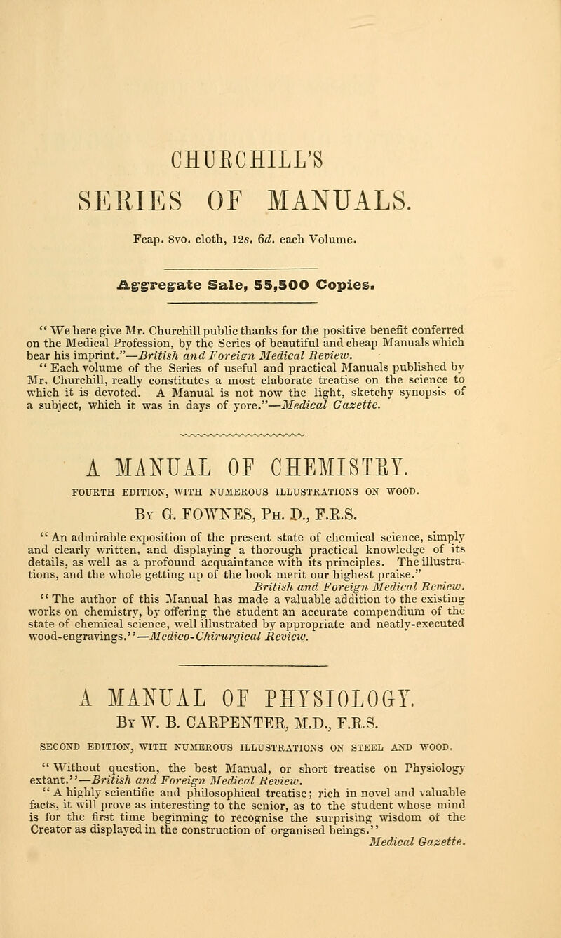 CHUECHILL'S SERIES OF MANUALS. Fcap. 8vo. cloth, 12s. 6d, each Volume. Aggregate Sale, 55,500 Copies.  We here give Mr. Churchill public thanks for the positive benefit conferred on the Medical Profession, by the Series of beautiful and cheap Manuals which bear his imprint.—British and Foreign Medical Review.  Each volume of the Series of useful and practical Manuals published by Mr, Churchill, really constitutes a most elaborate treatise on the science to which it is devoted. A Manual is not now the light, sketchy synopsis of a subject, which it was in days of yore.—Medical Gazette. A MANUAL OF CHEMISTET. FOURTH EDITION, WITH NUMEROUS ILLUSTRATIONS ON WOOD. By G. FOWNES, Ph. D., F.R.S.  An admirable exposition of the present state of chemical science, simply and clearly written, and displaying a thorough practical knowledge of its details, as well as a profound acquaintance with its principles. The illustra- tions, and the whole getting up of the book merit our highest praise. British and Foreign Medical Review.  The author of this Manual has made a valuable addition to the existing works on chemistry, by offering the student an accurate compendium of the state of chemical science, well illustrated by appropriate and neatly-executed wood-engravings.—Medico-Chirurgical Review. A MANUAL OF PHYSIOLOGY. By W. B. CAKPENTER, M.D., F.R.S. SECOND EDITION, WITH NUMEROUS ILLUSTRATIONS ON STEEL AND WOOD.  Without question, the best Manual, or short treatise on Physiology extant.—British and Foreign Medical Review.  A highly scientific and philosophical treatise; rich in novel and valuable facts, it will prove as interesting to the senior, as to the student whose mind is for the first time beginning to recognise the surprising wisdom of the Creator as displayed in the construction of organised beings. Medical Gazette.