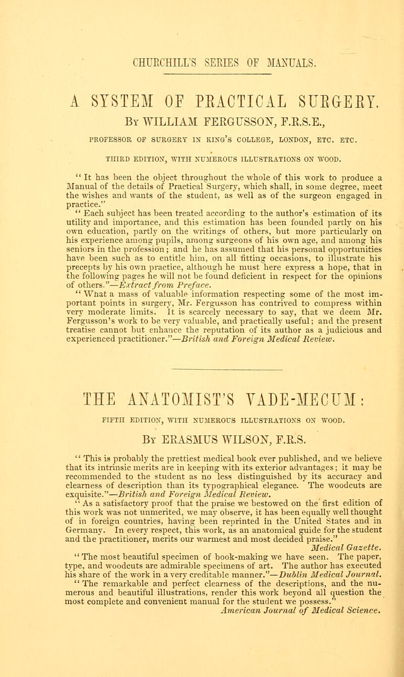 A SYSTEM OE PEACTICAL SUBGEBY. By WILLIAM FERGUSSOtf, F.R.S.E., PROFESSOR OF SURGERY IN KING'S COLLEGE, LONDON, ETC. ETC. THIRD EDITION, WITH NUMEROUS ILLUSTRATIONS ON WOOD.  It has been the object throughout the whole of this work to produce a Manual of the details of Practical Surgery, which shall, in some degree, meet the wishes and wants of the student, as well as of the surgeon engaged in practice.  Each subject has been treated according to the author's estimation of its utility and importance, and this estimation has been founded partly on his own education, partly on the writings of others, but more particularly on his experience among pupils, among surgeons of his own age, and among his seniors in the profession; and he has assumed that his personal opportunities have been such as to entitle him, on all fitting occasions, to illustrate his precepts by his own practice, although he must here express a hope, that in the following pages he will not be found deficient in respect for the opinions of others.—Extract from Preface.  What a mass of valuable information respecting some of the most im- portant points in surgery, Mr. Fergusson has contrived to compress within very moderate limits, it is scarcely necessary to say, that we deem Mr. Fergusson's work to be very valuable, and practically useful; and the present treatise cannot but enhance the reputation of its author as a judicious and experienced practitioner.—British and Foreign Medical Review. THE ANATOMIST'S VADE-MECUM: FIFTH EDITION, WITH NUMEROUS ILLUSTRATIONS ON WOOD. By ERASMUS WILSON, F.R.S. '' This is probably the prettiest medical book ever published, and we believe that its intrinsic merits are in keeping with its exterior advantages; it may be recommended to the student as no less distinguished by its accuracy and clearness of description than its typographical elegance. The woodcuts are exquisite.—British and Foreign Medical Review.  As a satisfactory proof that the praise we bestowed on the first edition of this work was not unmerited, we may observe, it has been equally well thought of in foreign countries, having been reprinted in the United States and in Germany. In every respect, this work, as an anatomical guide for the student and the practitioner, merits our warmest and most decided praise. Medical Gazette.  The most beautiful specimen of book-making we have seen. The paper, type, and woodcuts are admirable specimens of art. The author has executed his share of the work in a very creditable manner.—Dublin Medical Journal.  The remarkable and perfect clearness of the descriptions, and the nu- merous and beautiful illustrations, render this work beyond all question the most complete and convenient manual for the student we possess. American Journal of Medical Science.
