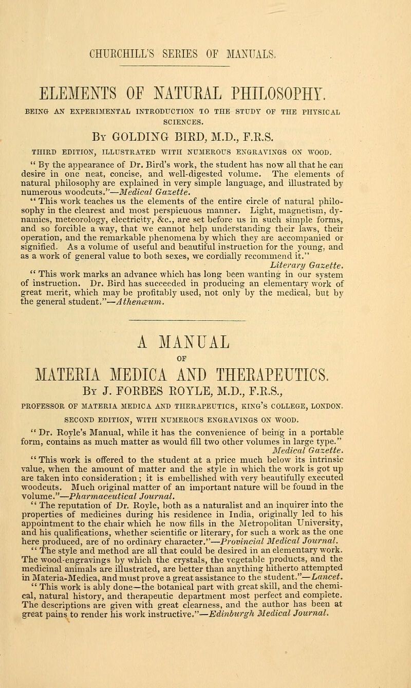 ELEMENTS OF NATURAL PHILOSOPHY. BEING AN EXPERIMENTAL INTRODUCTION TO THE STUDY OF THE PHYSICAL SCIENCES. By GOLDING BIRD, M.D., F.R.S. THIRD EDITION, ILLUSTRATED WITH NUMEROUS ENGRAVINGS ON WOOD.  By the appearance of Dr. Bird's work, the student has now all that he can desire in one neat, concise, and well-digested volume. The elements of natural philosophy are explained in very simple language, and illustrated by numerous woodcuts.—Medical Gazette.  This work teaches us the elements of the entire circle of natural philo- sophy in the clearest and most perspicuous manner. Light, magnetism, dy- namics, meteorology, electricity, &c, are set before us in such simple forms, and so forcible a way, that we cannot help understanding their laws, their operation, and the remarkable phenomena by which they are accompanied or signified. As a volume of useful and beautiful instruction for the young, and as a work of general value to both sexes, we cordially recommend it. Literary Gazette.  This work marks an advance which has long been wanting in our system of instruction. Dr. Bird has succeeded in producing an elementary work of great merit, which may be profitably used, not only by the medical, but by the general student.—Athenceum. A MANUAL OF MATEEIA MEDICA AND THEEAPEUTICS. By J. FORBES ROYLE, M.D., F.R.S., PROFESSOR OF MATERIA MEDICA AND THERAPEUTICS, KING'S COLLEGE, LONDON. SECOND EDITION, WITH NUMEROUS ENGRAVINGS ON WOOD.  Dr. Royle's Manual, while it has the convenience of being in a portable form, contains as much matter as would fill two other volumes in large type. Medical Gazette. '' This work is offered to the student at a price much below its intrinsic value, when the amount of matter and the style in which the work is got up are taken into consideration; it is embellished with very beautifully executed woodcuts. Much original matter of an important nature will be found in the volume.—Pharmaceutical Journal.  The reputation of Dr. Royle, both as a naturalist and an inquirer into the properties of medicines during his residence in India, originally led to his appointment to the chair which he now fills in the Metropolitan University, and his qualifications, whether scientific or literary, for such a work as the one here produced, are of no ordinary character.—Provincial Medical Journal.  The style and method are all that could be desired in an elementary work. The wood-engravings by which the crystals, the vegetable products, and the medicinal animals are illustrated, are better than anything hitherto attempted in Materia-Medica, and must prove a great assistance to the student.—Lancet.  This work is ably done—the botanical part with great skill, and the chemi- cal, natural history, and therapeutic department most perfect and complete. The descriptions are given with great clearness, and the author has been at great pains to render his work instructive.—Edinburgh Medical Journal.