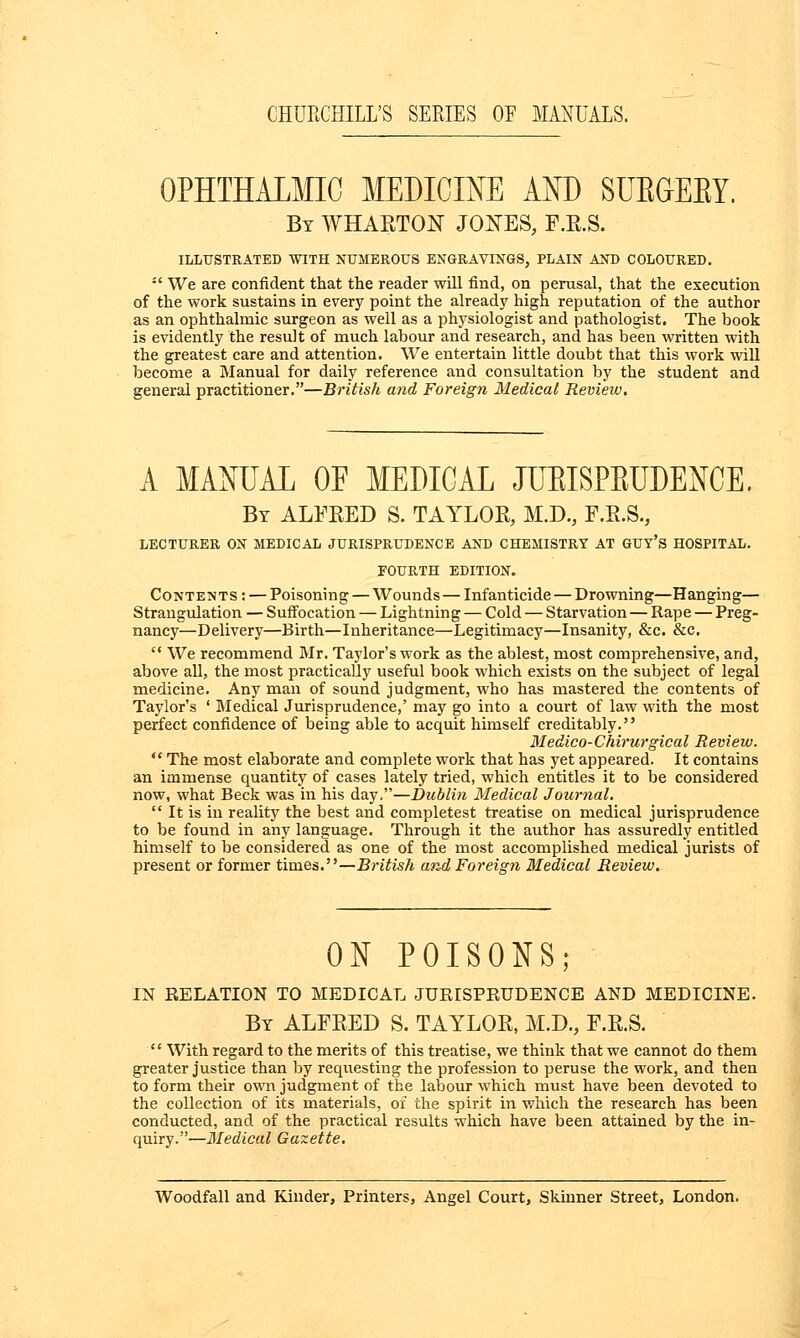 OPHTHALMIC MEDICINE AND SUBGEBY. By WHAETON JOXES, F.E.S. ILLUSTRATED WITH NUMEROUS ENGRAVINGS, PLAIN AND COLOURED.  We are confident that the reader will find, on perusal, that the execution of the work sustains in every point the already high reputation of the author as an ophthalmic surgeon as well as a physiologist and pathologist. The book is evidently the result of much labour and research, and has been written with the greatest care and attention. We entertain little doubt that this work will become a Manual for daily reference and consultation by the student and general practitioner.—British and Foreign Medical Review. A MANUAL OF MEDICAL JUBISPBUDENCE. By ALFEED S. TAYLOE, M.D., F.E.S., LECTURER ON MEDICAL JURISPRUDENCE AND CHEMISTRY AT GUY'S HOSPITAL. FOURTH EDITION. Contents: — Poisoning — Wounds—Infanticide — Drowning—Hanging— Strangulation — Suffocation — Lightning — Cold — Starvation — Rape — Preg- nancy—Delivery—Birth—Inheritance—Legitimacy—Insanity, &c. &c.  We recommend Mr. Taylor's work as the ablest, most comprehensive, and, above all, the most practically useful book which exists on the subject of legal medicine. Any man of sound judgment, who has mastered the contents of Taylor's ' Medical Jurisprudence,' may go into a court of law with the most perfect confidence of being able to acquit himself creditably. Medico-Chirurgical Review.  The most elaborate and complete work that has yet appeared. It contains an immense quantity of cases lately tried, which entitles it to be considered now, what Beck was in his day,—Dublin Medical Journal.  It is in reality the best and completest treatise on medical jurisprudence to be found in any language. Through it the author has assuredly entitled himself to be considered as one of the most accomplished medical jurists of present or former times.—British and Foreign Medical Review. ON POISONS; IN RELATION TO MEDICAL JURISPRUDENCE AND MEDICINE. By ALFEED S. TAYLOE, M.D., F.E.S. '' With regard to the merits of this treatise, we think that we cannot do them greater justice than by requesting the profession to peruse the work, and then to form their own judgment of the labour which must have been devoted to the collection of its materials, of the spirit in which the research has been conducted, and of the practical results which have been attained by the in- quiry.—Medical Gazette. Woodfall and Kinder, Printers, Angel Court, Skinner Street, London.