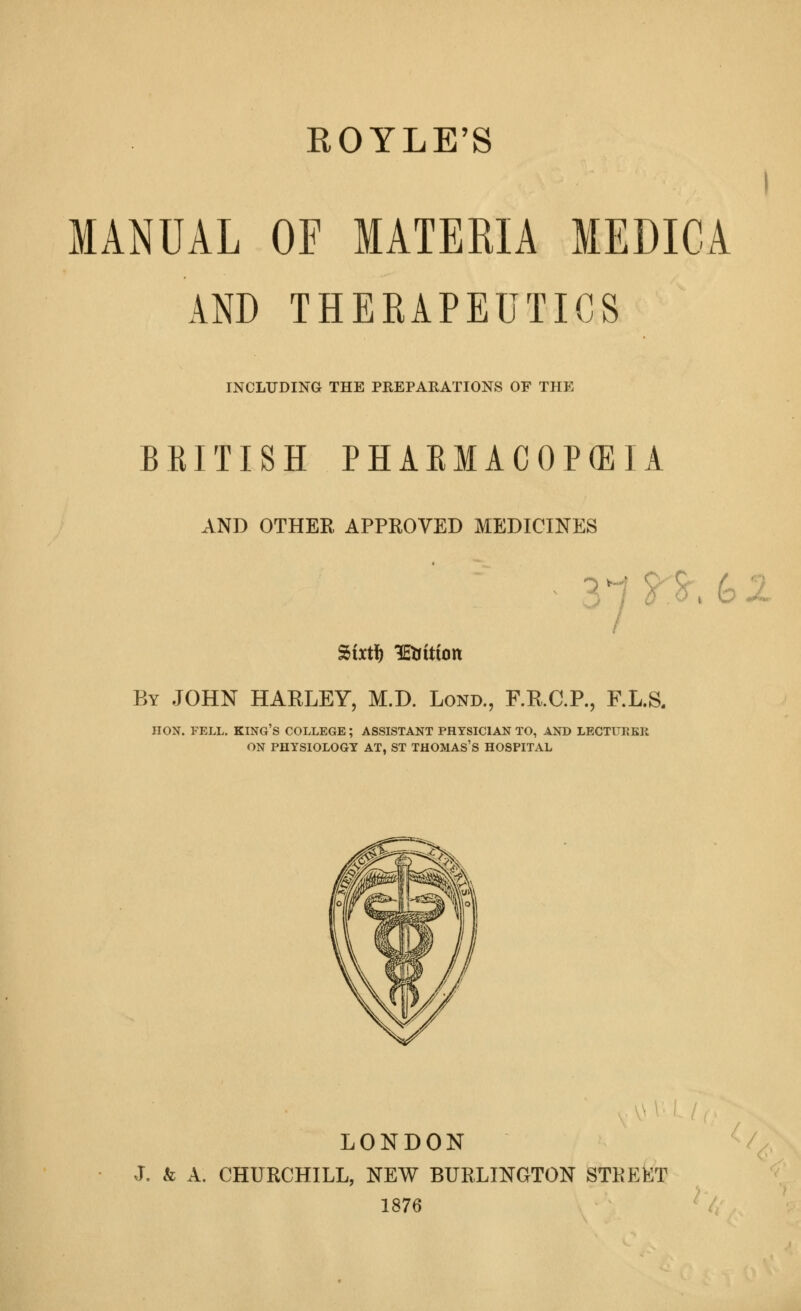 ROYLE'S I MANUAL OF MATERIA MEDICA AND THERAPEUTICS INCLUDING THE PREPARATIONS OF THE BRITISH PHARMACOPEIA AND OTHER APPROVED MEDICINES Sixt^ lEtrittott By JOHN HARLEY, M.D. Lond., RR.C.R, F.L.S. HON. FELL, king's COLLEGE; ASSISTANT PHTSICIAN TO, AND LECTURER ON PHYSIOLOGT AT, ST THOMAS'S HOSPITAL LONDON J. & A. CHURCHILL, NEW BURLINGTON STKEKT 1876