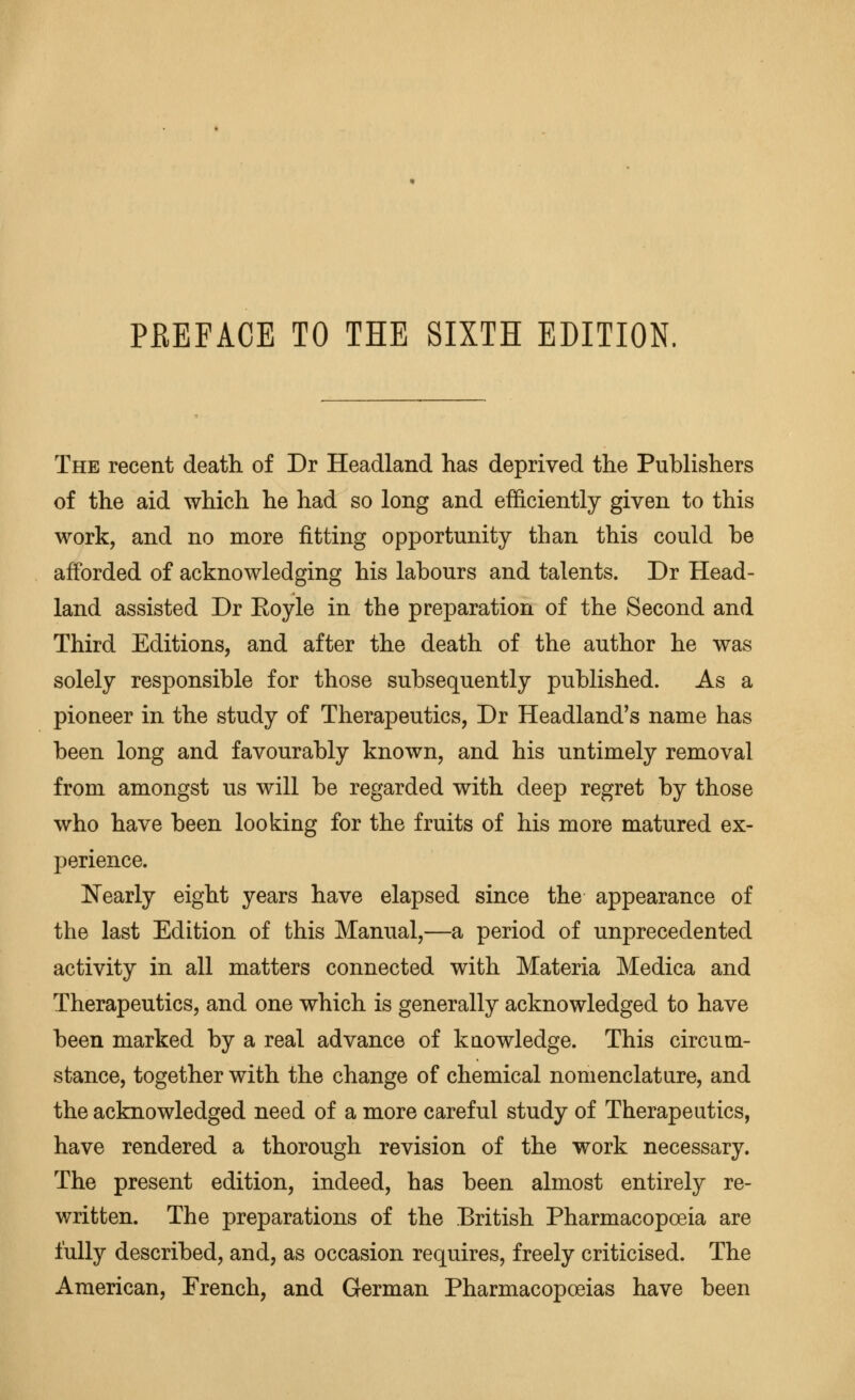 PHEFACE TO THE SIXTH EDITION, The recent death of Dr Headland has deprived the Publishers of the aid which he had so long and efficiently given to this work, and no more fitting opportunity than this could be afforded of acknowledging his labours and talents. Dr Head- land assisted Dr Eoyle in the preparation of the Second and Third Editions, and after the death of the author he was solely responsible for those subsequently published. As a pioneer in the study of Therapeutics, Dr Headland's name has been long and favourably known, and his untimely removal from amongst us will be regarded with deep regret by those who have been looking for the fruits of his more matured ex- perience. IN'early eight years have elapsed since the appearance of the last Edition of this Manual,—a period of unprecedented activity in all matters connected with Materia Medica and Therapeutics, and one which is generally acknowledged to have been marked by a real advance of knowledge. This circum- stance, together with the change of chemical nomenclature, and the acknowledged need of a more careful study of Therapeutics, have rendered a thorough revision of the work necessary. The present edition, indeed, has been almost entirely re- written. The preparations of the British Pharmacopoeia are fully described, and, as occasion requires, freely criticised. The American, Erench, and German Pharmacopoeias have been