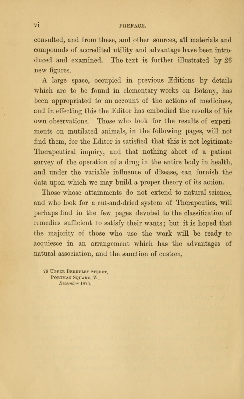 consulted, and from these, and other sources, all materials and compounds of accredited utility and advantage have been intro- duced and examined. The text is further illustrated by 26 new figures. A large space, occupied in previous Editions by details which are to be found in elementary works on Botany, has been appropriated to an account of the actions of medicines, and in effecting this the Editor has embodied the results of his own observations. Those who look for the results of experi- ments on mutilated animals, in the following pages, will not find them, for the Editor is satisfied that this is not legitimate Therapeutical inquiry, and that nothing short of a patient survey of the operation of a drug in the entire body in health, and under the variable influence of disease, can furnish the data upon which we may build a proper theory of its action. Those whose attainments do not extend to natural science, and who look for a cut-and-dried system of Therapeutics, will perhaps find in the few pages devoted to the classification of remedies sufficient to satisfy their wants; but it is hoped that the majority of those who use the work will be ready to acquiesce in an arrangement which has the advantages of natural association, and the sanction of custom. 78 Upper Berkeley Street, PoRTMAN Square, W., December 1875.