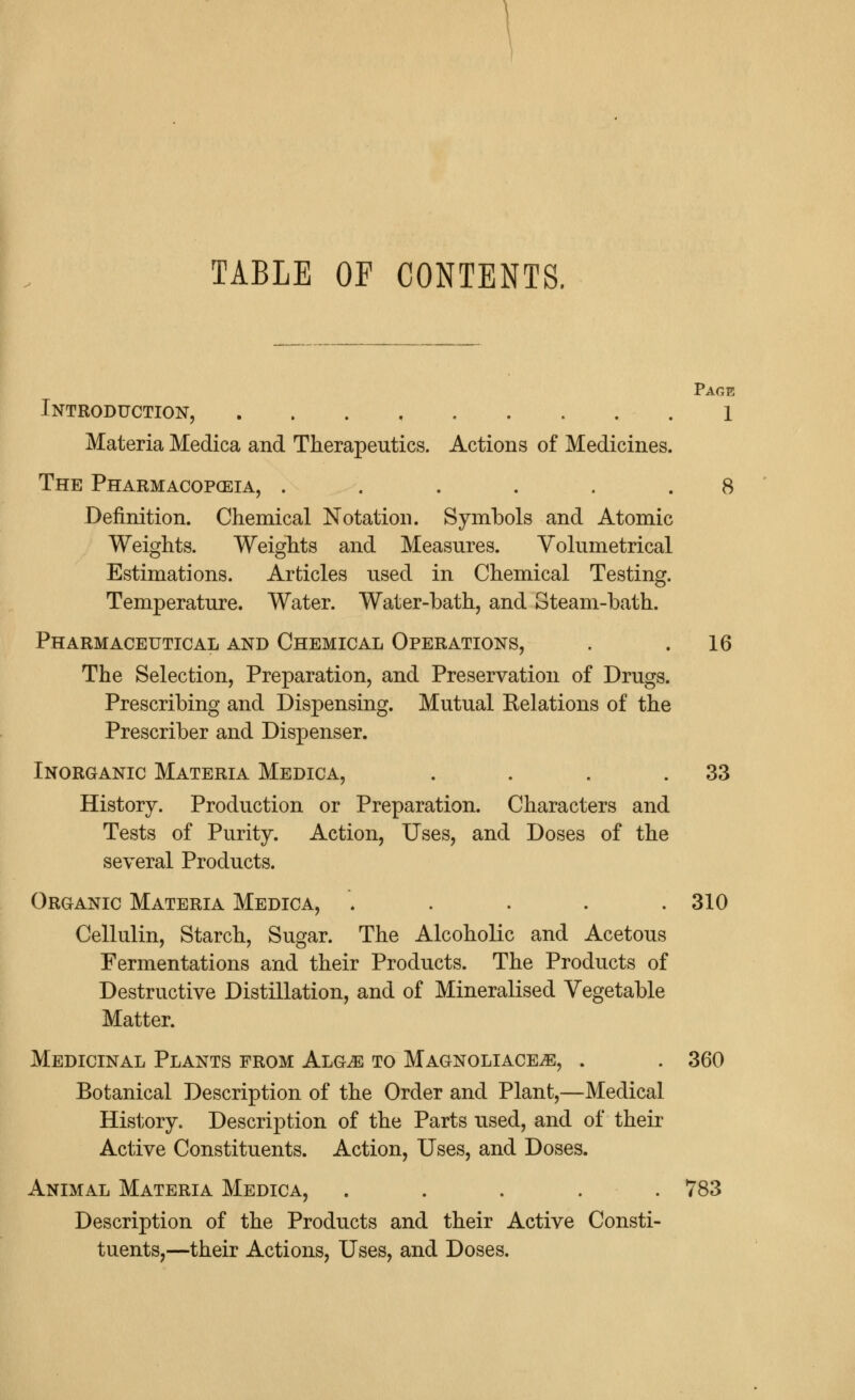 TABLE OF CONTENTS, Page Introduction, 1 Materia Medica and Therapeutics. Actions of Medicines. The Pharmacopoeia, ...... 8 Definition. Chemical Notation. Symbols and Atomic Weights. Weights and Measures. Volumetrical Estimations. Articles used in Chemical Testing. Temperature. Water. Water-bath, and Steam-bath. Pharmaceutical and Chemical Operations, . .16 The Selection, Preparation, and Preservation of Drugs. Prescribing and Dispensing. Mutual Kelations of the Prescriber and Dispenser. Inorganic Materia Medica, . . . .33 History. Production or Preparation. Characters and Tests of Purity. Action, Uses, and Doses of the several Products. Organic Materia Medica, ..... 310 Cellulin, Starch, Sugar. The Alcoholic and Acetous Fermentations and their Products. The Products of Destructive Distillation, and of Mineralised Vegetable Matter. Medicinal Plants from Alg^ to Magnoliace^e, . . 360 Botanical Description of the Order and Plant,—Medical History. Description of the Parts used, and of their Active Constituents. Action, Uses, and Doses. Animal Materia Medica, ..... 783 Description of the Products and their Active Consti- tuents,—their Actions, Uses, and Doses.