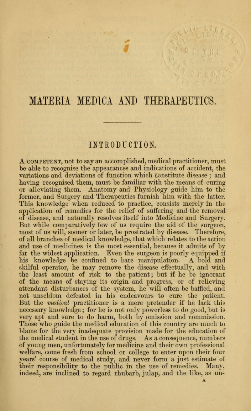 MATERIA MEDICA AND THERAPEUTICS. INTRODUCTION. A COMPETENT, not to Say an accomplished, medical practitioner, must be able to recognise the appearances and indications of accident, the variations and deviations of function which constitute disease ; and having recognised them, must be familiar with the means of curing or alleviating them. Anatomy and Physiology guide him to the former, and Surgery and Therapeutics furnish him with the latter. This knowledge when reduced to practice, consists merely in the application of remedies for the relief of suffering and the removal of disease, and naturally resolves itself into Medicine and Surgery. But while comparatively few of us require the aid of the surgeon, most of us will, sooner or later, be prostrated by disease. Therefore, of all branches of medical knowledge, that which relates to the action and use of medicines is the most essential, because it admits of by far the widest application. Even the surgeon is poorly equipped if his knowledge be confined to bare manijDulation. A bold and skilful operator, he may remove the disease effectually, and with the least amount of risk to the patient; but if he be ignorant of the means of staying its origin and progress, or of relieving attendant disturbances of the system, he will often be baffled, and not unseldom defeated in his endeavours to cure the patient. But the medical practitioner is a mere pretender if he lack this necessary knowledge; for he is not only powerless to do good, but is very apt and sure to do harm, both by omission and commission. Those who guide the medical education of this country are much to blame for the very inadequate provision made for the education of the medical student in the use of drugs. As a consequence, numbers of young men, unfortunately for medicine and their own professional welfare, come fresh from school or college to enter upon their four years' course of medical study, and never form a just estimate of their responsibility to the public in the use of remedies. Many, indeed, are inclined to regard rhubarb, julap, and the like, as un- A