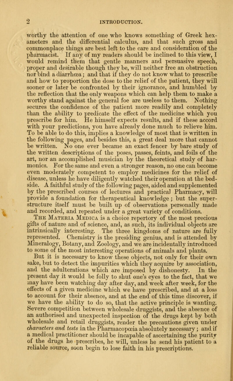 worthy the attention of one who knows something of Greek hex- ameters and the differential calculus, and that such gross and commonplace things are best left to the care and consideration of the phaimacist. If any of my readers should be inclined to this view, I would remind them that gentle manners and persuasive speech, proper and desirable though they be, will neither free an obstruction nor bind a diarrhoea; and that if they do not know what to prescribe and how to proportion the dose to the relief of the patient, they will sooner or later be confronted by their ignorance, and humbled by the reflection that th« only weapons which can help them to make a worthy stand against the gen^eral foe are useless to them. Nothing secures the confidence of the patient more readily and completely than the ability to predicate the effect of the medicine which you prescribe for him. He himself expects results, and if these accord with your predictions, you have already done much to relieve him. To be able to do this, implies a knowledge of most that is written in the following pages, and besides this, a great deal more that cannot be written. No one ever became an exact fencer by bare study of the written d^escriptions of the poses, passes, feints, and foils of the art, nor an accomplished musician by the theoretical study of har- monics. For the same and even a stronger reason, no one can become even moderately competent to employ medicines for the relief of disease, unless he have diligently watched th^ir operation at the bed- side. A faithful study of the following pages, aided and supplemented by the prescribed courses of lectures and practical Pharmacy, will provide a foundation for therapeutical knowledge ; but the super- structure itself must be built up of observations personally made and recorded, and repeated under a great variety of conditions. The Materia Medica is a choice repertory of the most precious gifts of nat;ure and of science, and, as such, its individual objects are intrinsically interesting. The thr-ee kingdoms of nature are fully represented. Chemistry is the presiding genius, and is attended by Mineralogy, Botany, and Zoology, and we are incidentally introduced to some of the most interesting operations of animals and plants. But it is necessary to know these objects, not only for their own sake, but to detect the impurities which they acqrdre by association, and the adulterations which are imposed by dishonesty. In the present day it would be folly to shut one's eyes to the fact, that we may have been watching day after day, and week after week, for the effects of a given medicine which we hav^ prescribed, and at a loss to account for their absence, and at the end of this time discover, if we have the ability to do so, that the active principle is wanting. Severe competition between wholesale druggists, and the absence of an authorised and unexpected inspection of the drugs kept by both wholesale and retail druggists, render the precautions given under characters and tests in the Pharmacopoeia absolutely necessary; and if a medical practitioner should be incapable of ascertaining the purity of the drugs he prescribes, he will, unless he send his patient to a reliable source, soon begin to lose faith in his prescriptions.