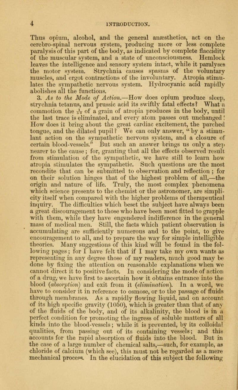 Thus opium, alcoliol, and the general anaesthetics, act on the cerebro-spinal nervous system, producing more or less complete paralysis of this part of the body, as indicated by complete fiaccidity of the muscular system, and a state of unconsciousness. Hemlock leaves the intelligence and sensory system intact, while it paralyses the motor system. Strychnia causes spasms of the voluntary muscles, and ergot contractions of the involuntary. Atropia stimu- lates the sympathetic nervous system. Hydrocyanic acid rapidly abolishes all the functions. 3. As to the Mode of Action.—How does opium produce sleep, strychnia tetanus, and prussic acid its swiftly fatal efi'ects ? What a commotion the -5V of a grain of atropia produces in the body, until the last trace is eliminated, and every atom passes out unchanged ! How does it bring about the great cardiac excitement, the parched tongue, and the dilated pupil ? We can only answer,  by a stimu- lant action on the sympathetic nervous system, and a closure of certain blood-vessels.'^ But such an answer brings us only a ste]) nearer to the cause; for, granting that all the effects observed result from stimulation of the sympathetic, we have still to learn how atropia stimulates the sympathetic. Such questions are the most recondite that can be submitted to observation and reflection ; for on their solution hinges that of the highest problem of all,—the origin and nature of life. Truly, the most complex phenomena which science presents to the chemist or the astronomer, are simpli- city itself when compared with the higher problems of therapeutical inquiry. The difficulties which beset the subject have always been a great discouragement to those who have been m ost fitted to grapple with them, while they have engendered indifference in the general mass of medical men. Still, the facts which patient observation is accumulating are sufficiently numerous and to the point, to give encouragement to all, and to prepare the way for simple intelligible theories. Many suggestions of this kind will be found in the fol- lowing pages; for I have felt that if I may take my own wants as representing in any degree those of my readers, much good may be done by fixing the attention on reasonable explanations when w^e cannot direct it to positive facts. In considering ihe mode of action of a drug, we have first to ascertain how it obtains entrance into the blood {absorption) and exit from it {elimination). In a word, we have to consider it in reference to osmose, or to the passage of fluids through membranes. As a rapidly flowing liquid, and on account of its high specific gravity (1050), which is greater than that of any of the fluids of the body, and of its alkalinity, the blood is in a perfect condition for promoting the ingress of soluble matters of all kinds into the blood-vessels; while it is prevented, by its colloidal qualities, from passing out of its containing vessels; and this accounts for the rapid absorption of fluids into the blood. But in the case of a large number of chemical salts,—such, for example, as chloride of calcium (which see), this must not be regarded as a mere mechanical process. In the elucidation of this subject the following