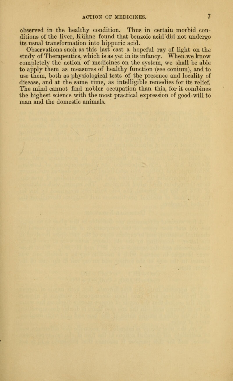 observed in the healthy condition. Thus in certain morbid con- ditions of the liver, Kiihne found that benzoic acid did not undergo its usual transformation into hippuric acid. Observations such as this last cast a hopeful ray of light on the study of Therapeutics, which is as yet in its infancy. When we know completely the action of medicines on the system, we shall be able to apply them as measures of healthy function (see conium), and to use them, both as physiological tests of the presence and locality of disease, and at the same time, as intelligible remedies for its relief. The mind cannot find nobler occupation than this, for it combines the highest science with the most practical expression of good-will to man and the domestic animals.