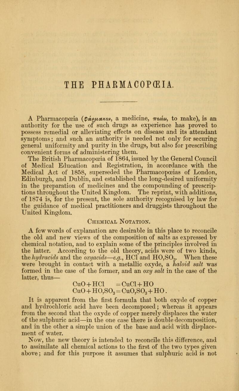 THE PHARMACOPEIA, A Pharmacopoeia {<^oc^(^a,>cou^ a medicine, ^roiia, to make), is an authority for the use of such drugs as experience has proved to possess remedial or alleviating effects on disease and its attendant symptoms; and such an authority is needed not only for securing general uniformity and purity in the drugs, but also for prescribing convenient forms of administering them. The British Pharmacopoeia of 1864, issued by the General Council of Medical Education and Registration, in accordance with the Medical Act of 1858, superseded the Pharmacopoeias of London, Edinburgh, and Dublin, and established the long-desired uniformity in the preparation of medicines and the compounding of prescrip- tions throughout the United Kingdom. The reprint, with additions, of 1874 is, for the present, the sole authority recognised by law for the guidance of medical practitioners and druggists throughout the United Kingdom. Chemical Notation. A few words of explanation are desirable in this place to reconcile the old and new views of the composition of salts as expressed by chemical notation, and to explain some of the principles involved in the latter. According to the old theory, acids were of two kinds, the hydracids and the oxyacids—e.g., HCl and H0,S03. When these were brought in contact with a metallic oxyde, a haloid salt was formed in the case of the former, and an oxy salt in the case of the latter, thus— CuO + HCl =CuCl + HO CuO + HO,S03 = CuO,S03 + HO. It is apparent from the first formula that both oxyde of copper and hydrochloric acid have been decomposed; whereas it appears from the second that the oxyde of copper merely displaces the water of the sulphuric acid—in the one case there is double decomposition, and in the other a simple union of the base and acid with displace- ment of water. Now, the new theory is intended to reconcile this difference, and to assimilate all chemical actions to the first of the two types given above; and for this purpose it assumes that sulphuric acid is not