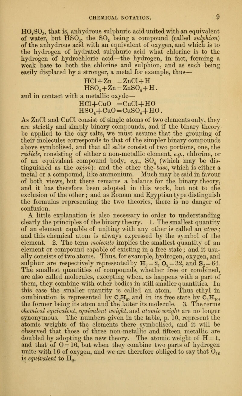 HOjSOg, that is, anhydrous sulphuric acid united with an equivalent of water, but HSO4, the SO4 being a compound (called suljohion) of the anhydrous acid with an equivalent of oxygen, and which is to the hydrogen of hydrated sulphuric acid what chlorine is to thje hydrogen of hydrochloric acid—the hydrogen, in fact, forming a weak base to both the chlorine and sulphion, and as such being easily displaced by a stronger, a metal for example, thus— HCl + Zn :=ZnCl + H HSO^ + Zn-ZnSO^ + H. and in contact with a metallic oxyde— HCl+CuO =CuCl+HO HS04+CuO=CuS04+HO. As ZnCl and CuCl consist of single atoms of two elements only, they are strictly and simply binary compounds, and if the binary theory be applied to the oxy salts, we must assume that the grouping of their molecules corresponds to that of the simpler binary compounds above symbolised, and that all salts consist of two portions, one, the radicle, consisting of either a non-metallic element, e.g., chlorine, or of an equivalent compound body, e.g., SO4 (which may be dis- tinguished as the oxion): and the other the base, which is either a metal or a compound, like ammonium. Much may be said in favour of both views, but there remains a balance for the binary theory, and it has therefore been adopted in this work, but not to the exclusion of the other; and as Roman and Egyptian type distinguish the formulas representing the two theories, there is no danger of confusion. A little explanation is also necessary in order to understanding clearly the principles of the binary theory. 1. The smallest quantity of an element capable of uniting with any other is called an atom; and this chemical atom is always expressed by the symbol of the element. 2. The term molecule implies the smallest quantity of an element or compound capable of existing in a free state; and it usu- ally consists of two atoms. Thus, for example, hydrogen, oxygen, and sulphur are respectively represented by H., = 2, 02 = 32, and 82 = 64 The smallest quantities of compounds, whether free or combined, are also called molecules, excepting when, as happens with a part of them, they combine with other bodies in still smaller quantities. In this case the smaller quantity is called an atom. Thus ethyl in combination is represented by C2H5, and in its free state by C4H^q, the former being its atom and the latter its molecule. 3. The terms chemical equivalent, equivalent iveight, and atomic weight are no longer synonymous. The numbers given in the table, p. 10, represent the atomic weights of the elements there symbolised, and it will be observed that those of three non-metallic and fifteen metallic are doubled by adopting the new theory. The atomic weight of H = 1, and that of 0 = 16, but when they combine two parts of hydrogen unite with 16 of oxygen, and we are therefore ol^liged to say that O^e is equivalent to Hg.