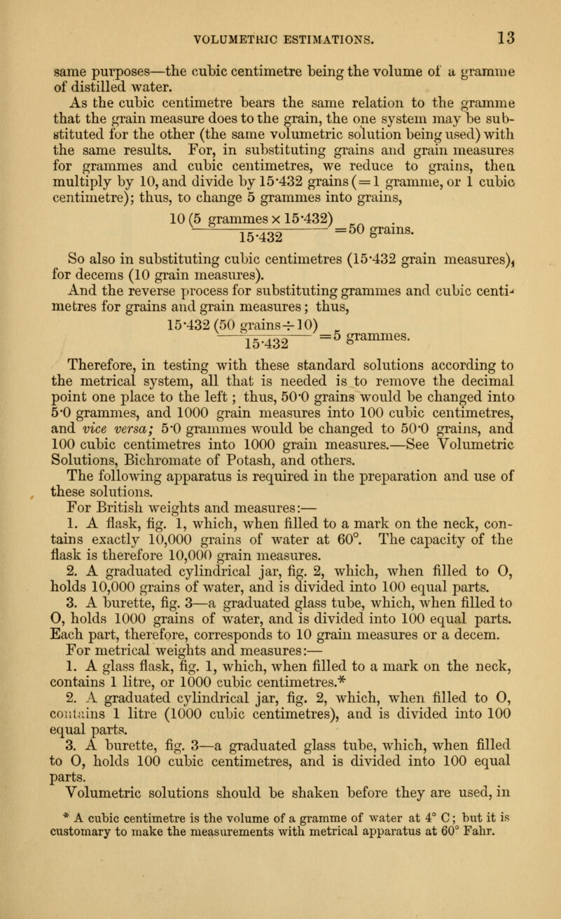 same purposes—the cubic centimetre being the volume of a gramme of distilled water. As the cubic centimetre bears the same relation to the gramme that the grain measure does to the grain, the one system may be sub- stituted for the other (the same volumetric solution being used) with the same results. For, in substituting grains and grain measures for grammes and cubic centimetres, we reduce to grains, then multiply by 10, and divide by 15*432 grains (=1 gramme, or 1 cubic centimetre); thus, to change 5 grammes into grains, 10(5 grammes X 15*432) ^^ 15:432 =^^ g^^i^s* So also in substituting cubic centimetres (15*432 grain measures)^ for decems (10 grain measures). And the reverse process for substituting grammes and cubic centi- metres for grains and grain measures; thus, 15*432(50 grains ^10) ^15^^ ^^ grammes. Therefore, in testing with these standard solutions according to the metrical system, all that is needed is to remove the decimal point one place to the left; thus, 50*0 grains would be changed into 5*0 grammes, and 1000 grain measures into 100 cubic centimetres, and vice versa; 5*0 grammes would be changed to 50*0 grains, and 100 cubic centimetres into 1000 grain measures.—See Volumetric Solutions, Bichromate of Potash, and others. The following apparatus is required in the preparation and use of these solutions. For British weights and measures:— 1. A flask, flg. 1, which, when filled to a mark on the neck, con- tains exactly 10,000 grains of water at 60°. The capacity of the flask is therefore 10,000 grain measures. 2. A graduated cylindrical jar, fig. 2, which, when filled to 0, holds 10,000 grains of water, and is divided into 100 equal parts. 3. A burette, fig. 3—a graduated glass tube, which, w^hen filled to 0, holds 1000 grains of water, and is divided into 100 equal parts. Each part, therefore, corresponds to 10 grain measures or a decem. For metrical weights and measures:— 1. A glass flask, fig. 1, which, when filled to a mark on the neck, contains 1 litre, or 1000 cubic centimetres.^ 2. A graduated cylindrical jar, fig. 2, which, when filled to 0, coiiliuns 1 litre (1000 cubic centimetres), and is divided into 100 equal parts. 3. A burette, fig. 3—a graduated glass tube, which, when filled to 0, holds 100 cubic centimetres, and is divided into 100 equal parts. Volumetric solutions should be shaken before they are used, in * A cubic centimetre is the volume of a gramme of water at 4° C; but it is customary to make the measurements with metrical apparatus at 60° Fahr.