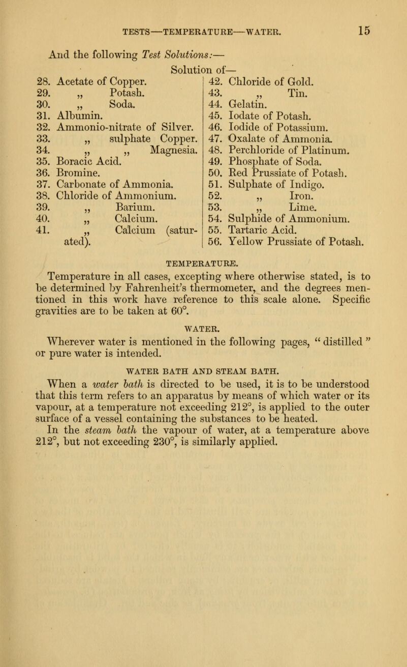28. 29. 30. 31. 32. 33. 34. 35. 36. 37. 38. 39. 40. 41. And the following Test Solutions:— Solution of- Acetate of Copper. „ Potash. „ Soda. Albumin. Ammonio-nitrate of Silver. „ sulphate Copper. „ „ Magnesia. Boracic Acid. Bromine. Carbonate of Ammonia. Chloride of Ammonium. „ Barium. „ Calcium. „ Calcium (satur- ated). 42. 43. 44. 45. 46. 47. 48. 49. 50. 51. 52. 53. 54. 55. 56. Chloride of Gold. Tm. Gelatin. lodate of Potash. Iodide of Potassium. Oxalate of Ammonia. Perchloride of Platinum. Phosphate of Soda. Red Prussiate of Potash. Sulphate of Indigo. „ Iron. „ Lime. Sulphide of Ammonium. Tartaric Acid. Yellow Prussiate of Potash. TEMPERATURE. Temperature in all cases, excepting where otherwise stated, is to be determined hj Fahrenheit's thermometer, and the degrees men- tioned in this work have reference to this scale alone. Specific gravities are to be taken at 60°. WATER. Wherever water is mentioned in the following pages,  distilled  or pure water is intended. WATER BATH AND STEAM BATH. When a water hath is directed to be used, it is to be understood that this term refers to an apparatus by means of which water or its vapour, at a temperature not exceeding 212°, is applied to the outer surface of a vessel containing the substances to be heated. In the steam hath the vapour of water, at a temperature above 212°, but not exceeding 230°, is similarly applied.