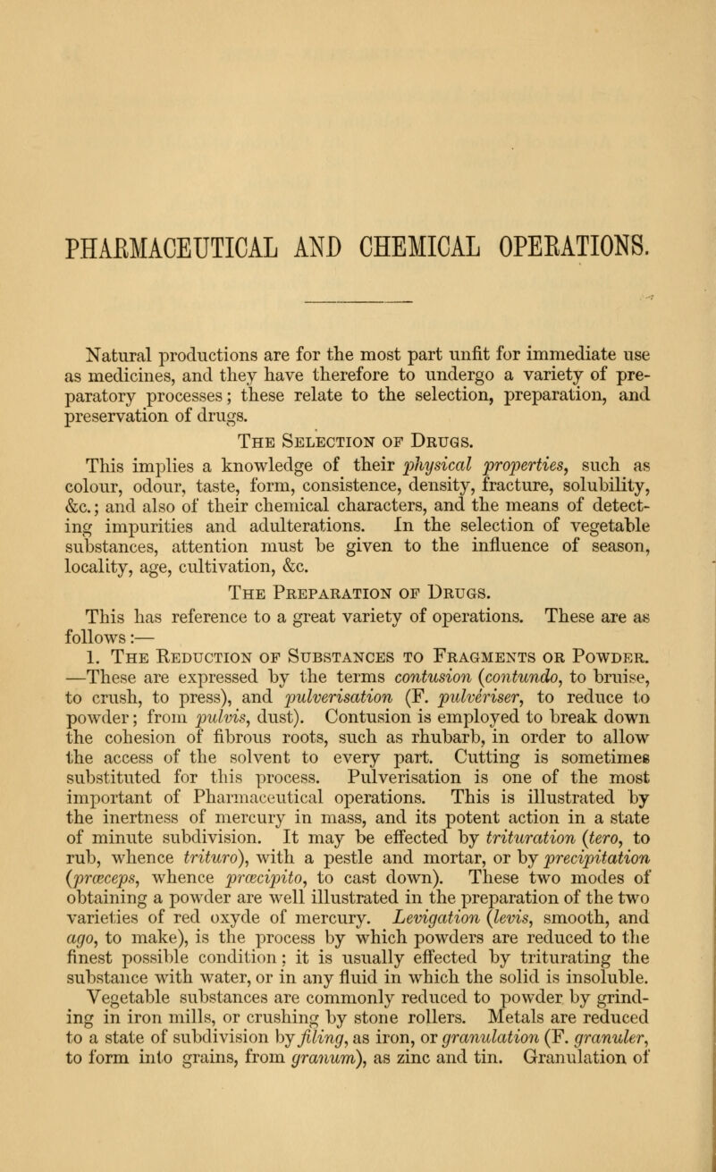 PHAEMACEUTICAL AND CHEMICAL OPEKATIONS. Natural productions are for the most part unfit for immediate use as medicines, and they have therefore to undergo a variety of pre- paratory processes; these relate to the selection, preparation, and preservation of drugs. The Selection of Drugs. This implies a knowledge of their physical properties, such as colour, odour, taste, form, consistence, density, fracture, solubility, &c.; and also of their chemical characters, and the means of detect- ing impurities and adulterations. In the selection of vegetable substances, attention must be given to the influence of season, locality, age, cultivation, &c. The Preparation of Drugs. This has reference to a great variety of operations. These are as follows:— 1. The Keduction of Substances to Fragments or Powder. —These are expressed by the terms contusion {contundo, to bruise, to crush, to press), and pulverisation (F. pulveriser, to reduce to powder; from pulvis, dust). Contusion is employed to break down the cohesion of fibrous roots, such as rhubarb, in order to allow the access of the solvent to every part. Cutting is sometimes substituted for this process. Pulverisation is one of the most important of Pharmaceutical operations. This is illustrated by the inertness of mercury in mass, and its potent action in a state of minute subdivision. It may be effected by trituration (tero, to rub, whence trituro), with a pestle and mortar, or by precipitation {prcBceps, whence prcecipito, to cast down). These two modes of obtaining a powder are well illustrated in the preparation of the two varie1;ies of red oxyde of mercury. Levigation {levis, smooth, and ago, to make), is the process by which powders are reduced to the finest possible condition; it is usually effected by triturating the substance with water, or in any fluid in which the solid is insoluble. Vegetable substances are commonly reduced to powder by grind- ing in iron mills, or crushing by stone rollers. Metals are reduced to a state of subdivision hj filing, as iron, or granulation (F. granuler, to form into grains, from granum), as zinc and tin. Granulation of