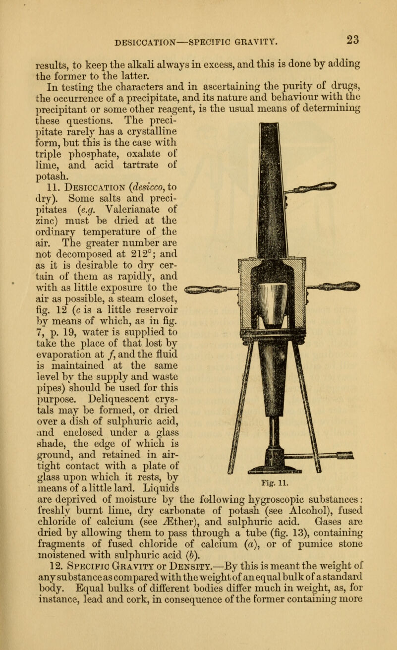 DESICCATION—SPECIFIC GRAVITY. results, to keep the alkali always in excess, and this is done by adding the former to the latter. In testing the characters and in ascertaining the purity of drugs, the occurrence of a precipitate, and its nature and behaviour with the precipitant or some other reagent, is the usual means of determining these questions. The preci- ])itate rarely has a crystalline form, but this is the case with triple phosphate, oxalate of lime, and acid tartrate of potash. 11. Desiccation (desicco, to dry). Some salts and preci- pitates (e.g. Valerianate of zinc) must be dried at the ordinary temperature of the air. The greater number are not decomposed at 212°; and as it is desirable to dry cer- tain of them as rapidly, and with as little exposure to the air as possible, a steam closet, fig. 12 (c is a little reservoir by means of which, as in fig. 7, p. 19, water is supplied to take the place of that lost by evaporation at /, and the fluid is maintained at the same level by the supply and waste pipes) should be used for this purpose. Deliquescent crys- tals may be formed, or dried over a dish of sulphuric acid, and enclosed under a glass shade, the edge of which is ground, and retained in air- tight contact with a plate of glass upon which it rests, by means of a little lard. Liquids Fig. 11. are deprived of moisture by the following hygroscopic substances: freshly burnt lime, dry carbonate of potash (see Alcohol), fused chloride of calcium (see ^ther), and sulphuric acid. Gases are dried by allowing them to pass through a tube (fig. 13), containing fragments of fused chloride of calcium (a), or of pumice stone moistened with sulphuric acid (h). 12. Specific Gravity or Density.—By this is meant the weight of any substance as compared with the weight, of an equal bulk of a standard body. Equal bulks of different bodies differ much in weight, as, for instance, lead and cork, in consequence of the former containing more