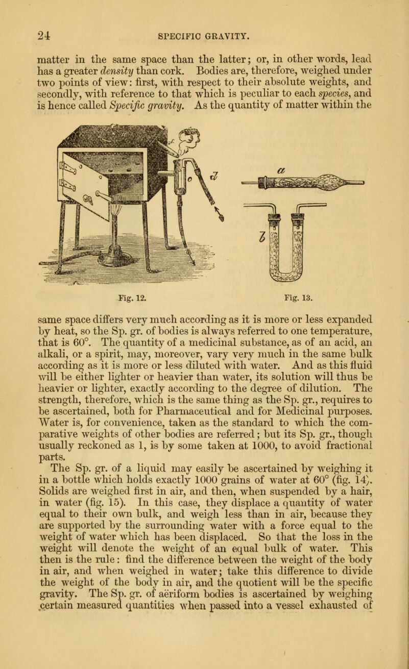 matter in the same space ttian tlie latter; or, in other words, lead has a greater density than cork. Bodies are, therefore, weighed under two points of view: first, with respect to their absolute weights, and secondly, with reference to that which is peculiar to each species, and is hence called Specific gravity. As the quantity of matter within the Fig. 12. Fig. 13. same space differs very much according as it is more or less expanded Ly heat, so the Sp. gr. of bodies is always referred to one temperature, that is 60°. The quantity of a medicinal substance, as of an acid, an alkali, or a spirit, may, moreover, vary very much in the same bulk according as it is more or less diluted with water. And as this fluid mil be either Ughter or heavier than water, its solution will thus be heavier or lighter, exactly according to the degree of dilution. The strength, therefore, which is the same thing as the Sp. gr., requires to be ascertained, both for Pharmaceutical and for Medicinal purposes. Water is, for convenience, taken as the standard to which the com- parative weights of other bodies are referred; but its Sp. gr., though usually reckoned as 1, is by some taken at 1000, to avoid fractional parts. The Sp. gr. of a liquid may easily be ascertained by weighing it in a bottle which holds exactly 1000 grains of water at 60° (fig. 14). Solids are weighed first in air, and then, when suspended by a hair, in water (fig. 15). In this case, they displace a quantity of water equal to their own bulk, and weigh less than in air, because they are supported by the surrounding water with a force equal to the weight of water which has been displaced. So that the loss in the weight will denote the weight of an equal bulk of water. This then is the rule: find the difference between the weight of the body in air, and when weighed in water; take this difference to divide the weight of the body in air, and the quotient will be the specific gravity. The Sp. gr. of aeriform bodies is ascertained by weighing certain measured quantities when passed into a vessel exhausted of