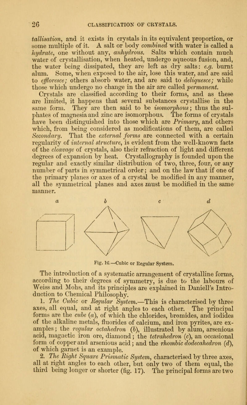 2G CLASSIFICATION OF CRYSTALS. tallisation, and it exists in crystals in its equivalent proportion, or some multiple of it. A salt or Lody combined with water is called a hydrate, one without any, anhydrous. Salts which contain much water of crystallisation, when heated, undergo aqueous fusion, and, the water being dissipated, they are left as dry salts: e.g. burnt alum. Some, when exposed to the air, lose this water, and are said to effloresce; others absorb water, and are said to deliquesce; while those which undergo no change in the air are called 'permanent. Crystals are classified according to their forms, and as these are limited, it happens that several substances crystallise in the same form. They are then said to be isomorphous; thus the sul- phates of magnesia and zinc are isomorphous. The forms of crystals have been distinguished into those which are Primary, and others which, from being considered as modifications of them, are called Secondary. That the external forms are connected with a certain regularity of internal structure, is evident from the well-known facts of the cleavage of crystals, also their retraction of light and different degrees of expansion by heat. Crystallography is founded upon the regular and exactly similar distribution of two, three, four, or any number of parts in symmetrical order; and on the law that if one of the primary planes or axes of a crystal be modified in any manner, all the symmetrical planes and axes must be modified in the same manner. Fig. 16.-^Cubic or Regular System. The introduction of a systematic arrangement of crystalline forms, according to their degrees of symmetry, is due to the labours of Weiss and Mohs, and its principles are explained in DanielFs Intro- duction to Chemical Philosophy. 1. The Cubic or Regular System.—This is characterised by three axes, all equal, and at right angles to each other. The principal forms are the cube (a), of which the chlorides, bromides, and iodides of the alkaline metals, fluorides of calcium, and iron pyrites, are ex- amples; the regular octahedron (b), illustrated by alum, arsenious acid, magnetic iron ore, diamond; the tetrahedron (c), an occasional form of copper and arsenious acid; and the rhombic dodecahedron (d), of which garnet is an example. 2. The Right Square Prismatic System, characterised by three axes, all at right angles to each other, but only two of them equal, the third being longer or shorter (fig. 17). The principal forms are two