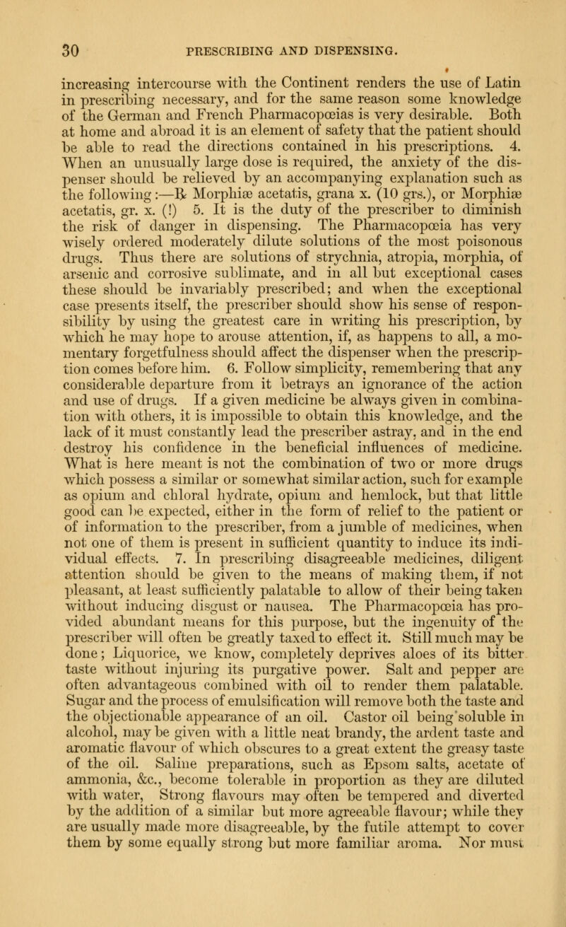 increasing intercourse with tlie Continent renders the use of Latin in prescribing necessary, and for the same reason some knowledge of the German and French Pharmacopoeias is very desirable. Both at home and abroad it is an element of safety that the patient should be able to read the directions contained in his prescriptions. 4. When an unusually large dose is required, the anxiety of the dis- penser should be relieved by an accompanying explanation such as the following:—^ Morphise acetatis, grana x. (10 grs.), or Morphise acetatis, gr. x. (!) 5. It is the duty of the prescriber to diminish the risk of danger in dispensing. The Pharmacopoeia has very wisely ordered moderately dilute solutions of the most poisonous drugs. Thus there are solutions of strychnia, atropia, morphia, of arseidc and corrosive sublimate, and in all but exceptional cases these should be invariably prescribed; and when the exceptional case presents itself, the prescriber should show his sense of respon- sibility by using the greatest care in writing his prescription, by which he may hope to arouse attention, if, as happens to all, a mo- mentary forgetfulness should affect the dispenser when the prescrip- tion comes before him. 6. Follow simplicity, remembering that any considerable departure from it betrays an ignorance of the action and use of drugs. If a given medicine be always given in combina- tion with others, it is impossible to obtain this knowledge, and the lack of it must constantly lead the prescriber astray, and in the end destroy his confidence in the beneficial influences of medicine. What is here meant is not the combination of two or more drugs which possess a similar or somewhat similar action, such for example as opium and chloral hydrate, opium and hemlock, but that little good can be expected, either in the form of relief to the patient or of information to the prescriber, from a jumble of medicines, when not one of them is present in sufficient quantity to induce its indi- vidual effects. 7. In prescribing disagreeable medicines, diligent attention should be given to the means of making them, if not pleasant, at least sufficiently palatable to allow of their being taken without inducing disgust or nausea. The Pharmacopoeia has pro- vided abundant means for this purpose, but the ingenuity of the prescriber will often be greatly taxed to effect it. Still much may be done; Liquorice, we know, completely deprives aloes of its bitter taste without injuring its purgative power. Salt and pepper are often advantageous combined with oil to render them palatable. Sugar and the process of emulsification will remove both the taste and the objectionable appearance of an oil. Castor oil being'soluble in alcohol, may be given with a little neat brandy, the ardent taste and aromatic flavour of which obscures to a great extent the greasy taste of the oil. Saline preparations, such as Epsom salts, acetate of ammonia, &c., become tolerable in proportion as they are diluted with water. Strong flavours may often be tempered and diverted by the addition of a similar but more agreeable flavour; while they are usually made more disagreeable, by the futile attempt to cover them by some equally strong but more familiar aroma. Nor must