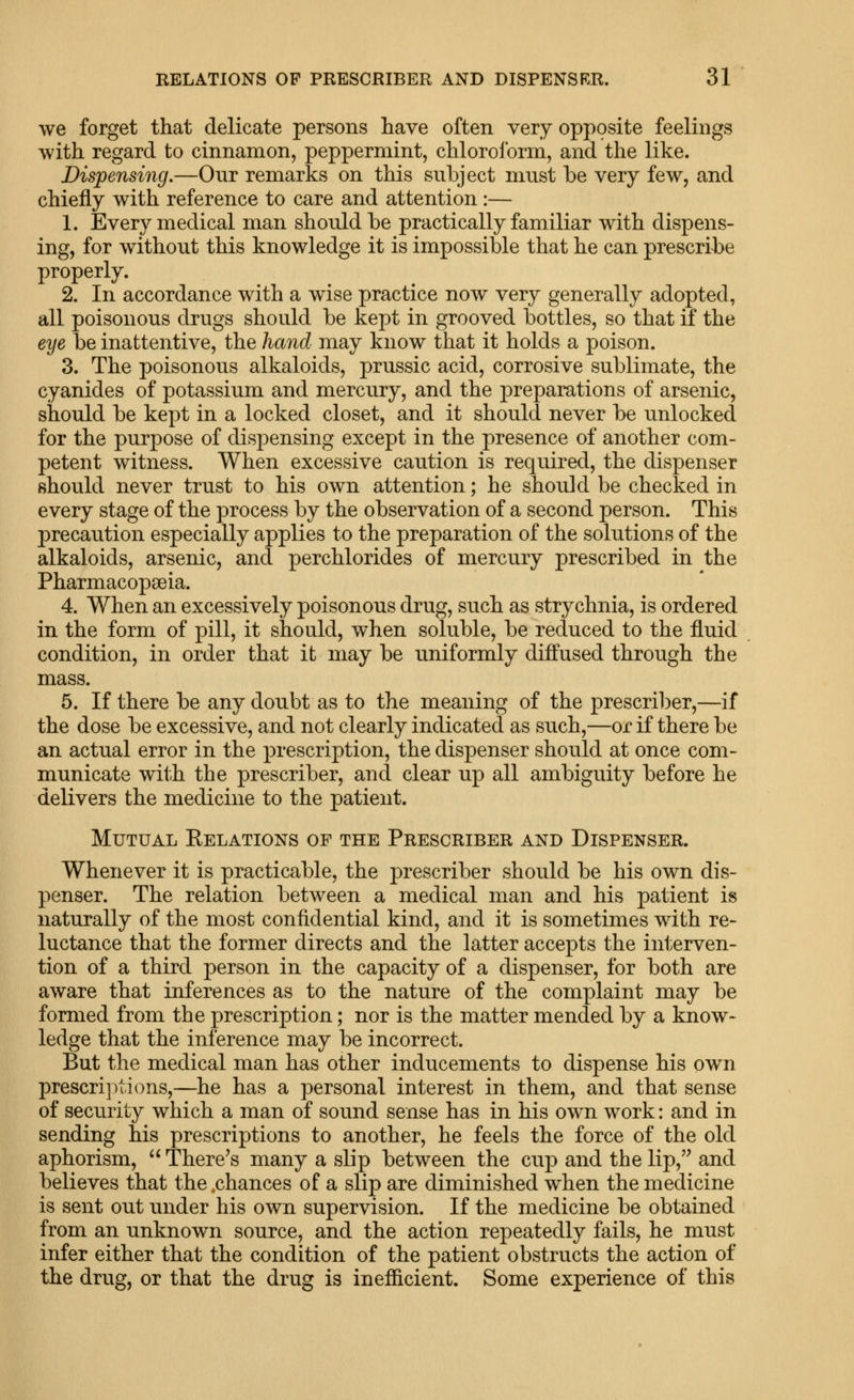 we forget that delicate persons have often very opposite feelings with regard to cinnamon, peppermint, chloroform, and the like. Dispensing.—Our remarks on this subject must be very few, and chiefly with reference to care and attention:— 1. Every medical man should be practically familiar with dispens- ing, for without this knowledge it is impossible that he can prescribe properly. 2. In accordance with a wise practice now very generally adopted, all poisonous drugs should be kept in grooved bottles, so that if the eye be inattentive, the hand may know that it holds a poison. 3. The poisonous alkaloids, prussic acid, corrosive sublimate, the cyanides of potassium and mercury, and the joreparations of arsenic, should be kept in a locked closet, and it should never be unlocked for the purpose of dispensing except in the presence of another com- petent witness. When excessive caution is required, the dispenser should never trust to his own attention; he should be checked in every stage of the process by the observation of a second person. This precaution especially applies to the preparation of the solutions of the alkaloids, arsenic, and perchlorides of mercury prescribed in the Pharmacopaeia. 4. When an excessively poisonous drug, such as strychnia, is ordered in the form of pill, it should, when soluble, be reduced to the fluid condition, in order that it may be uniformly diffused through the mass. 5. If there be any doubt as to the meaning of the prescriber,—if the dose be excessive, and not clearly indicated as such,—or if there be an actual error in the prescription, the dispenser should at once com- municate with the prescriber, and clear up all ambiguity before he delivers the medicine to the patient. Mutual Eelations of the Prescriber and Dispenser. Whenever it is practicable, the prescriber should be his own dis- penser. The relation between a medical man and his patient is naturally of the most confidential kind, and it is sometimes with re- luctance that the former directs and the latter accepts the interven- tion of a third person in the capacity of a dispenser, for both are aware that inferences as to the nature of the complaint may be formed from the prescription; nor is the matter mended by a know- ledge that the inference may be incorrect. But the medical man has other inducements to dispense his own prescriptions,—he has a personal interest in them, and that sense of security which a man of sound sense has in his own work: and in sending his prescriptions to another, he feels the force of the old aphorism,  There^s many a slip between the cup and the lip,'^ and believes that the .chances of a slip are diminished when the medicine is sent out under his own supervision. If the medicine be obtained from an unknown source, and the action repeatedly fails, he must infer either that the condition of the patient obstructs the action of the drug, or that the drug is inefficient. Some experience of this